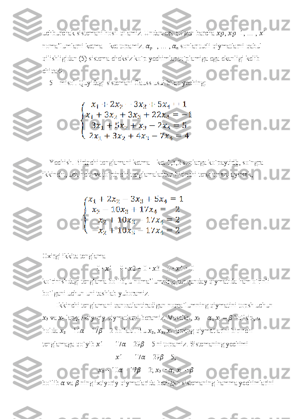 uchburchak sistemani hosil qilamiz. Undan esa qolgan barcha  ???????????? ,  ???????????? −1, … ,  ?????? 1
noma’lumlarni ketma – ket topamiz.  ??????
?????? +1 , … ,  ??????
??????  sonlar turli qiymatlarni qabul
qilishligidan (5) sistema cheksiz ko`p yechimlar to`plamiga ega ekanligi kelib
chiqadi.
    5 – misol. Quyidagi sistemani Gauss usul bilan yeching:
                      
                     
    Yechish. Birinchi tenglamani ketma – ket 1,3,2 sonlarga ko`paytirib, so`ngra
ikkinchi, uchinchi va to`rtinchi tenglamalardan birinchi tenglamani ayirsak,
                      
Oxirgi ikkita tenglama
                               0 ∙  ?????? 1 + 0 ∙  ?????? 2 + 0 ∙  ?????? 3 + 0 ∙  ?????? 4 = 0
ko`rinishdagi tenglama bo`lib, u noma’lumning har qanday qiymatida ham o`rinli
bo`lgani uchun uni tashlab yuboramiz.
        Ikkinchi tenglamani qanoatlantiradigan noma`lumning qiymatini topsh uchun
??????
3  va  ??????
4  larga ixtiyoriy qiymatlarni beramiz. Masalan,  ??????
3  =  ?????? ,  ??????
4  =  ??????  bo`lsin, u
holda  ??????
2  = 10 ??????  − 17 ??????  − 2 bo`ladi. Bu  ??????
2 ,  ??????
3 ,  ??????
4  larning qiymatlarini birinchi
tenglamaga qo`yib  ?????? 1 = −17 ??????  + 29 ??????  + 5 ni topamiz. Sistemaning yechimi
                                           ?????? 1 = −17 ??????  + 29 ??????  + 5;
                                 ??????
2  = 10 ??????  − 17 ??????  − 2;  ??????
3  =  ?????? ;  ??????
4  =  ??????
bo`lib  ??????  va  ??????  ning ixtiyoriy qiymatlarida berilgan sistemaning hamma yechimlarini 