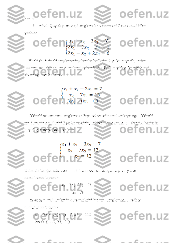 beradi.
        6 – misol. Quyidagi chiziqli tenglamalar sistemasini Gauss usuli bilan
yeching:
                                      
    Yechish. Birinchi tenglamaning barcha hadlarini 2 ga ko`paytirib, undan
ikkinchi va uchinchi tenglamalarni ayiramiz. Natijada quyidagi ko`rinishdagi
sistemaga ega bo`lamiz:
                                   
    Ikkinchi va uchinchi tenglamalar faqat  ?????? 2 va  ?????? 3 nomalumlarga ega. Ikkinchi
tenglamaning hadlarini 3 ga ko`paytirib, uchinchi tenglamaga qo`shamiz. Natijada
quyidagi sistema hosil bo`ladi:
                                 
Uchinchi tenglamadan:  ??????
3  = −13, buni ikkinchi tenglamaga qo`yib  ??????
2
noma`lumni topamiz:
                                  − ??????
2  − 7 ∙ (−13) = 13,
                                                ??????
2  = 78
      ??????
3  va  ??????
2  noma’lumlarning qiymatlarini birinchi tenglamaga qo`yib  ??????
1 
noma’lumni topamiz.
           ?????? 1 + 78 − 3 ∙ (−13) = 7,  ?????? 1 = −110
          Javob: (-110, 78, -13). 