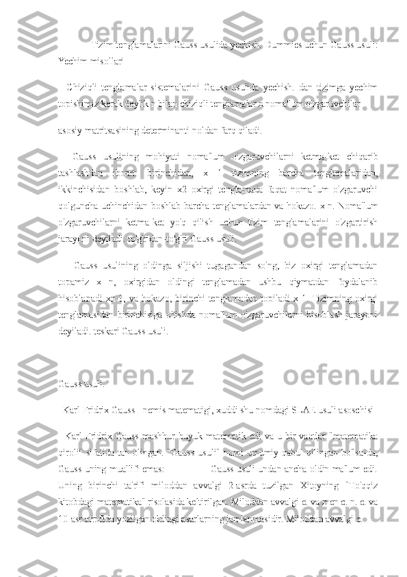              Tizim tenglamalarini Gauss usulida yechish. Dummies uchun Gauss usuli:
Yechim misollari
    Chiziqli   tenglamalar   sistemalarini   Gauss   usulida   yechish.   dan   tizimga   yechim
topishimiz kerak deylik n bilan chiziqli tenglamalar n noma'lum o'zgaruvchilar
asosiy matritsasining determinanti noldan farq qiladi.
    Gauss   usulining   mohiyati   noma'lum   o'zgaruvchilarni   ketma-ket   chiqarib
tashlashdan   iborat:   birinchidan,   x   1   tizimning   barcha   tenglamalaridan,
ikkinchisidan   boshlab,   keyin   x2   oxirgi   tenglamada   faqat   noma'lum   o'zgaruvchi
qolguncha uchinchidan boshlab barcha tenglamalardan va hokazo. x n. Noma'lum
o'zgaruvchilarni   ketma-ket   yo'q   qilish   uchun   tizim   tenglamalarini   o'zgartirish
jarayoni deyiladi. to'g'ridan-to'g'ri Gauss usuli.
      Gauss   usulining   oldinga   siljishi   tugagandan   so'ng,   biz   oxirgi   tenglamadan
topamiz   x   n,   oxirgidan   oldingi   tenglamadan   ushbu   qiymatdan   foydalanib
hisoblanadi   xn-1,   va   hokazo,  birinchi   tenglamadan   topiladi   x  1.  Tizimning   oxirgi
tenglamasidan   birinchisiga   o'tishda   noma'lum   o'zgaruvchilarni   hisoblash   jarayoni
deyiladi. teskari Gauss usuli.
Gauss usuli.
  Karl Fridrix Gauss - nemis matematigi, xuddi shu nomdagi SLAE usuli asoschisi
    Karl  Fridrix Gauss  mashhur   buyuk matematik  edi  va  u  bir   vaqtlar   "matematika
qiroli" sifatida tan  olingan.  "Gauss  usuli" nomi  umumiy qabul  qilingan bo'lsa-da,
Gauss uning muallifi emas:                Gauss usuli undan ancha oldin ma'lum edi.
Uning   birinchi   ta'rifi   miloddan   avvalgi   2-asrda   tuzilgan   Xitoyning   "To'qqiz
kitobdagi matematika" risolasida keltirilgan. Miloddan avvalgi e. va men c. n. e. va
10-asr atrofida yozilgan oldingi asarlarning jamlanmasidir. Miloddan avvalgi e. 