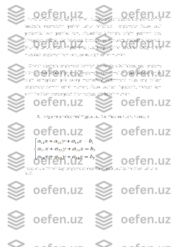 - noma'lumlarni ketma-ket yo'q qilish. Bu usul chiziqli algebraik tenglamalarning
kvadratik   sistemalarini   yechish   uchun   ishlatiladi.   Tenglamalar   Gauss   usuli
yordamida   oson   yechilsa   ham,   o‘quvchilar   ko‘pincha   to‘g‘ri   yechimni   topa
olmaydilar,   chunki   ular   belgilarda   (ortiqcha   va   minuslar)   chalkashib   ketishadi.
Shuning   uchun,   SLAE   ni   yechishda   juda   ehtiyot   bo'lish   kerak   va   faqatgina   eng
murakkab tenglamani ham oson, tez va to'g'ri echish mumkin.
    Chiziqli   algebraik   tenglamalar   tizimlari   bir   qancha   afzalliklarga   ega:   tenglama
oldindan mos kelishi shart emas; tenglamalar soni noma'lum o'zgaruvchilar soniga
to'g'ri   kelmaydigan   yoki   asosiy   matritsaning   determinanti   nolga   teng   bo'lgan
tenglamalar   tizimini   echish   mumkin;   Gauss   usulidan   foydalanib,   nisbatan   kam
sonli hisoblash operatsiyalari bilan natijaga olib kelishi mumkin.
3. Tenglamalar sistemasini gaus usulida hisoblash uchun dastur:
        
Faqat shu ko rinishidagi tenglamalar sistemasini gaus usulida hisoblash uchun c++ʻ
kodi: 