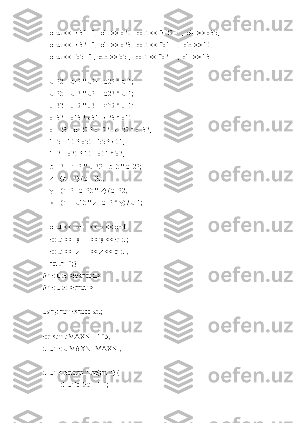     cout << "a31= ";  cin >> a31;  cout << "a32= ";  cin >> a32;
    cout << "a33= ";  cin >> a33;  cout << "b1= ";  cin >> b1;
    cout << "b2= " ;  cin >> b2 ;   cout << "b3= ";  cin >> b3;
    a_22 = a12 * a21 - a22 * a11;
    a_23 = a13 * a21 - a23 * a11;
    a_32 = a12 * a31 - a32 * a11;
    a_33 = a13 * a31 - a33 * a11;
    a__33 = a_32 * a_23 - a_22 * a_33;
    b_2 = b1 * a21 - b2 * a11;
    b_3 = a31 * b1 - a11 * b3;
    b__3 = b_2 * a_32 - b_3 * a_22;
    z = (b__3) / a__33;
    y = (b_2 - a_23 * z) / a_22;
    x = (b1 - a13 * z - a12 * y) / a11;
    cout << "x= " << x << endl;
    cout << "y= " << y << endl;
    cout << "z= " << z << endl;
    return 0;}
#include <iostream>
#include <cmath>
using namespace std;
const int MAXN = 105;
double a[MAXN][MAXN];
double determinant(int n) {
double det = 1.0; 