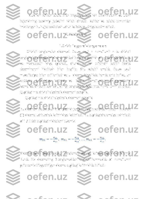 Kurs   ishi   rahbari   talaba   bilan   birgalikda   kurs   ishi   topshiriqlarini   va   ularni
bajarishning   taqvimiy   jadvalini   ishlab   chiqadi.   Rahbar   va   talaba   tomonidan
imzolangan bu hujjat tasdiqlash uchun kafedra mudiriga taqdim etiladi.
II. Asosiy qism:
1.Chiziqli algebraik tenglamalar:
      Chiziqli   tenglamalar   sistemasi.   Gauss   usuli   n   noma’lumli   n   ta   chiziqli
tenglamalar sistemasini  Kramer qoidasi bo’yicha yechish   ??????   = 4 dan boshlab katta
va   mashaqqatli   ishga   aylanadi,   chunki   bu   ish   to’rtinchi   tartibli   beshta
determinantni   hisoblash   bilan   bog’liq.   Shu   sababli   amalda   Gauss   usuli
muvaffaqiyat   bilan   qo’llaniladi   va   u     sistema   birgalikda   hamda   aniq   bo’lsa,   uni
soddaroq   ko’rinishga   keltirish   va   barcha   noma’lumlarning   qiymatlarini
ketma-ket   chiqarib   tashlash,   so’ngi   tenglamada   faqat   bitta   noma’lumni   qoldiradi.
Quyidagi n ta chiziqli algebraik sistemani qaraylik.
      Quyidagi n ta chiziqli algebraik sistemani qaraylik:
Bu sistemani Gauss usuli bilan yechish jarayoni ikki bosqichdan iborat. 1-bosqich.
(1)   sistema   uchburchak   ko’rinishga   keltiriladi.   Bu   quyidagicha  amalga   oshiriladi:
?????? 11 ≠ 0 deb quyidagi nisbatlarni tuzamiz.
             
Sistemaning   ??????   −tenglamasiga,   1-tenglamani   ???????????? 1   ga   ko’paytirilganini   qo’shamiz.
Bunda   biz   sistemaning   2-tenglamasidan   boshlab   hammasida   ?????? 1   noma’lumni
yo’qotamiz.O’zgartirilgan sistema quyidagi ko’rinishda bo’ladi. 