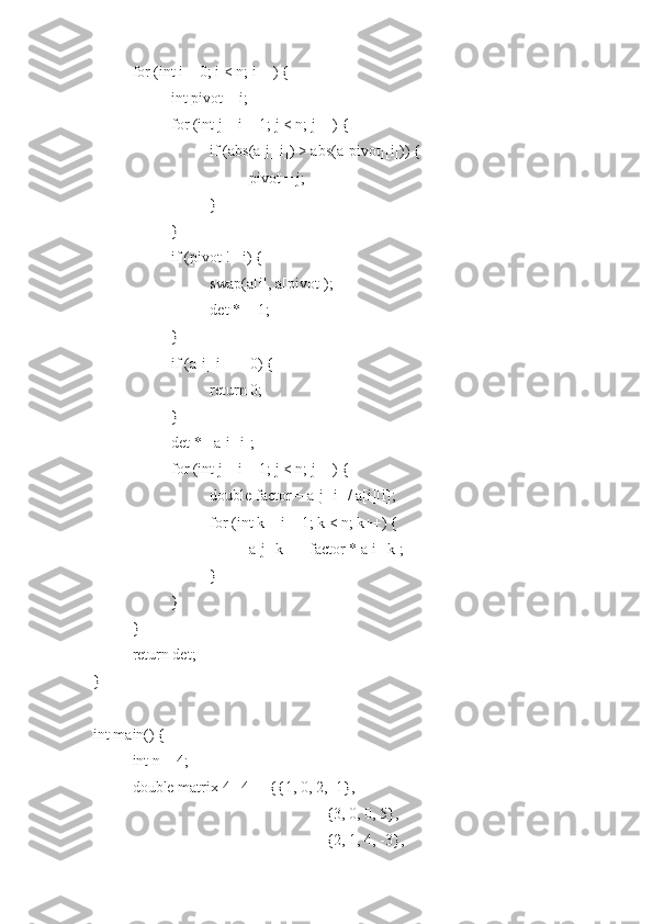 for (int i = 0; i < n; i++) {
int pivot = i;
for (int j = i + 1; j < n; j++) {
if (abs(a[j][i]) > abs(a[pivot][i])) {
pivot = j;
}
}
if (pivot != i) {
swap(a[i], a[pivot]);
det *= -1;
}
if (a[i][i] == 0) {
return 0;
}
det *= a[i][i];
for (int j = i + 1; j < n; j++) {
double factor = a[j][i] / a[i][i];
for (int k = i + 1; k < n; k++) {
a[j][k] -= factor * a[i][k];
}
}
}
return det;
}
int main() {
int n = 4;
double matrix[4][4] = {{1, 0, 2, -1},
{3, 0, 0, 5},
{2, 1, 4, -3}, 