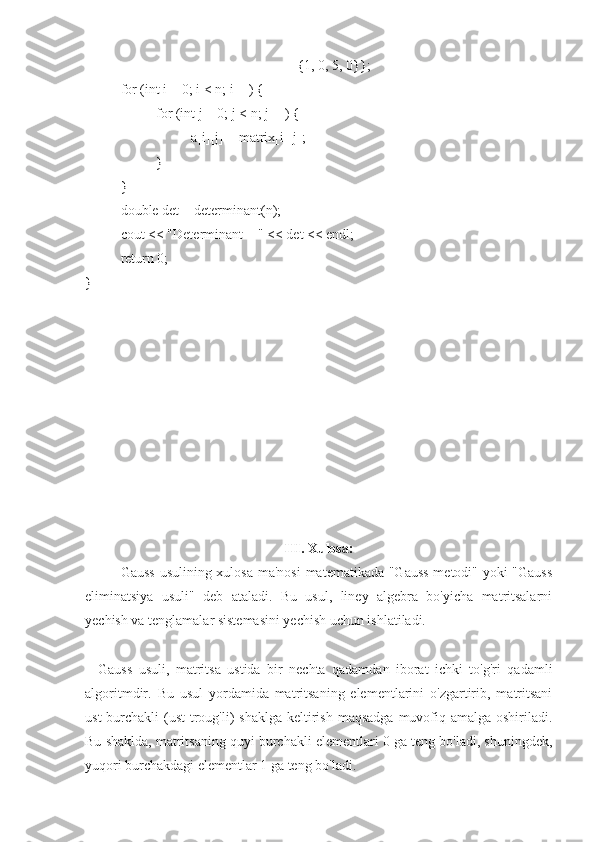 {1, 0, 5, 0}};
for (int i = 0; i < n; i++) {
for (int j = 0; j < n; j++) {
a[i][j] = matrix[i][j];
}
}
double det = determinant(n);
cout << "Determinant = " << det << endl;
return 0;
}
III. Xulosa:
Gauss  usulining xulosa ma'nosi  matematikada "Gauss  metodi" yoki  "Gauss
eliminatsiya   usuli"   deb   ataladi.   Bu   usul,   liney   algebra   bo'yicha   matritsalarni
yechish va tenglamalar sistemasini yechish uchun ishlatiladi.
    Gauss   usuli,   matritsa   ustida   bir   nechta   qadamdan   iborat   ichki   to'g'ri   qadamli
algoritmdir.   Bu   usul   yordamida   matritsaning   elementlarini   o'zgartirib,   matritsani
ust  burchakli  (ust  troug'li)  shaklga  keltirish  maqsadga  muvofiq amalga oshiriladi.
Bu shaklda, matritsaning quyi burchakli elementlari 0 ga teng bo'ladi, shuningdek,
yuqori burchakdagi elementlar 1 ga teng bo'ladi. 