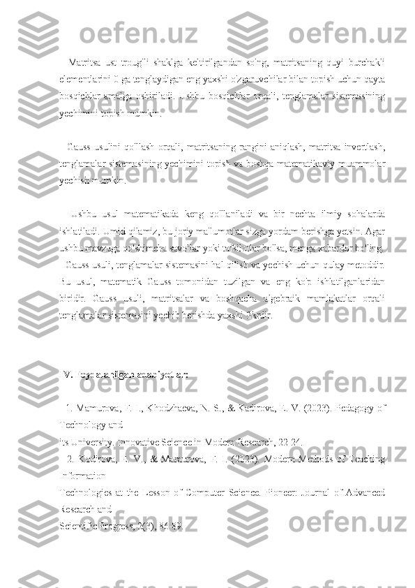     Matritsa   ust   troug'li   shaklga   keltirilgandan   so'ng,   matritsaning   quyi   burchakli
elementlarini 0 ga tenglaydigan eng yaxshi o'zgaruvchilar bilan topish uchun qayta
bosqichlar   amalga   oshiriladi.   Ushbu   bosqichlar   orqali,   tenglamalar   sistemasining
yechimini topish mumkin.
    Gauss   usulini   qo'llash   orqali,   matritsaning   rangini   aniqlash,   matritsa   invertlash,
tenglamalar sistemasining yechimini topish va boshqa matematikaviy muammolar
yechish mumkin.
    Ushbu   usul   matematikada   keng   qo'llaniladi   va   bir   nechta   ilmiy   sohalarda
ishlatiladi. Umid qilamiz, bu joriy ma'lumotlar sizga yordam berishga yetsin. Agar
ushbu mavzuga qo'shimcha savollar yoki tafsilotlar bo'lsa, menga xabardor bo'ling.
   Gauss usuli, tenglamalar sistemasini hal qilish va yechish uchun qulay metoddir.
Bu   usul,   matematik   Gauss   tomonidan   tuzilgan   va   eng   ko'p   ishlatilganlaridan
biridir.   Gauss   usuli,   matritsalar   va   boshqacha   algebraik   mamlakatlar   orqali
tenglamalar sistemasini yechib berishda yaxshi fikrdir. 
  
IV. Foydalanilgan adabiyotlar:
   1. Mamurova, F. I., Khodzhaeva, N. S., & Kadirova, E. V. (2023). Pedagogy of
Technology and 
its University. Innovative Science in Modern Research, 22-24. 
    2.   Kodirova,   E.   V.,   &   Mamurova,   F.   I.   (2023).   Modern   Methods   of   Teaching
Information 
Technologies   at   the   Lesson   of   Computer   Science.   Pioneer:   Journal   of   Advanced
Research and 
Scientific Progress, 2(3), 86-89.  