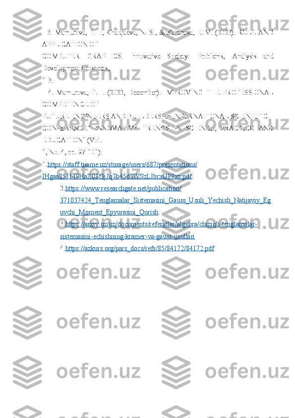     3.   Mamurova,   F.   I.,   Khadjaeva,   N.   S.,   &   Kadirova,   E.   V.   (2023).   ROLE   AND
APPLICATION OF 
COMPUTER   GRAPHICS.   Innovative   Society:   Problems,   Analysis   and
Development Prospects, 
1-3. 
    4.   Mamurova,   F.   I.   (2022,   December).   IMPROVING   THE   PROFESSIONAL
COMPETENCE OF 
FUTURE ENGINEERS AND BUILDERS. In INTERNATIONAL SCIENTIFIC 
CONFERENCE"   INNOVATIVE   TRENDS   IN   SCIENCE,   PRACTICE   AND
EDUCATION" (Vol. 
1, No. 4, pp. 97-101). 
1. https://staff.tiiame.uz/storage/users/687/presentations/
IHgaa85J149HaZ08f3jJq7b45d8WSzLIbrxU99xz.pdf .
2. https://www.researchgate.net/publication/
371037424_Tenglamalar_Sistemasini_Gauss_Usuli_Yechish_Natijaviy_Eg
uvchi_Moment_Epyurasini_Qurish .
3. https://arxiv.uz/uz/documents/referatlar/algebra/chiziqli-tenglamalar-
sistemasini-echishning-kramer-va-gauss-usullari
4. https://azkurs.org/pars_docs/refs/85/84172/84172.pdf 