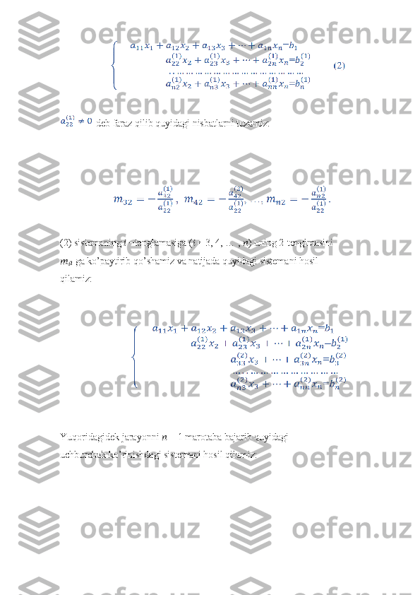                     
 deb faraz qilib quyidagi nisbatlarni tuzamiz:
                     
(2) sistemaning  ??????  −tenglamasiga ( ??????  = 3, 4, … ,  ?????? ) uning 2-tenglmasini
??????
?????? 2  ga ko’paytirib qo’shamiz va natijada quyidagi sistemani hosil
qilamiz:
                            
Yuqoridagidek jarayonni  ??????  − 1 marotaba bajarib quyidagi
uchburchak ko’rinishdagi sistemani hosil qilamiz: 