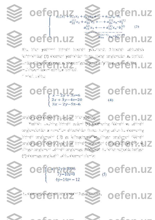                             
Shu   bilan   yechimni   birinchi   bosqichi   yakunlandi.   2-bosqich   uchburchak
ko’rinishidagi   (3)   sistemani   yechishdan   iborat.   Oxirgi   tenglamadan   ??????
??????   topiladi.
Undan oldingi tenglamaga  ??????
??????  ning topilgan qiymati qo’yilib,  ??????
?????? −1  topiladi. Shu
mulohazani davom ettirib,  ??????
1  topiladi.
1-misol. Ushbu:
                            
tenglamalar sistemasini Gauss usuli bilan yeching.
      Yechish:   Usulning   birinchi   qadami   (4)   sistemaning   ikkinchi   va   uchinchi
tenglamalaridan   ??????   noma’lum   chiqarishdan   iborat.   Buning   uchun   bu   sistemaning
birinchi   tenglamasini   (-2)   ga   ko’paytiramiz   va   olingan   tenglamani   ikkinchi
tenglamaga   qo’shamiz,   keyin   esa   birinchi   tenglamani   (-3)   ga   ko’paytiramiz   va
olingan   tenglamani   uchinchi   tenglamaga   qo’shamiz.   Bu   ishlar   natijasida   berilgan
(4) sistemaga teng kuchli ushbu sistemani olamiz:
                         
Bu sistemaning uchinchi tenglamasini 2 ga qisqartirib, 