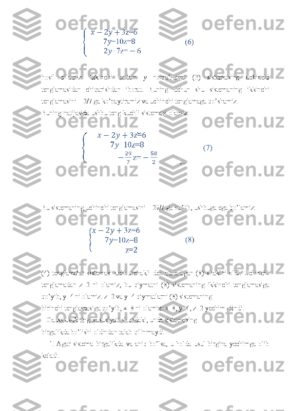                         
hosil   qilamiz.   Ikkinchi   qadam   ??????   noma’lumni   (3)   sistemaning   uchinchi
tenglamasidan   chiqarishdan   iborat.   Buning   uchun   shu   sistemaning   ikkinchi
tenglamasini – 2/7 ga ko’paytiramiz va uchinchi tenglamaga qo’shamiz.
Buning natijasida ushbu teng kuchli sistemani olamiz:
                       
Bu sistemaning uchinchi tenglamasini – 29/7 ga bo’lib, ushbuga ega bo’lamiz:
                          
(4)   tenglamalar   sistemasi   uchburchakli   deb   ataladigan   (8)   shaklni   oldi.   Uchinchi
tenglamadan   z=2   ni   olamiz,   bu   qiymatni   (8)   sistemaning   ikkinchi   tenglamasiga
qo’yib, y=4 ni olamiz. z=2 va y=4 qiymatlarni (8) sistemaning
birinchi tenglamasiga qo’yib, x=8 ni olamiz: x=8, y=4, z=2 yechim olindi.
   Gauss usulining xususiyati shundaki, unda sistemaning
birgalikda bo’lishi oldindan talab qilinmaydi.
      1.   Agar   sistema   birgalikda   va   aniq   bo’lsa,   u   holda   usul   birgina   yechimga   olib
keladi. 