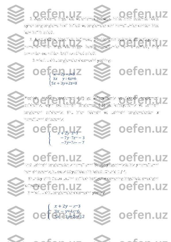       2.   Agar   sistema   birgalikda   va   aniqmas   bo’lsa,   u   holda   biror   qadamda   ikkita
aynan teng tenglama hosil  bo’ladi  va tenglamalar  soni  noma’lumlar  sonidan bitta
kam bo’lib qoladi.
      3.   Agar   sistema   birgalikda   bo’lmasa,   u   holda   biror   qadamda   chiqarilayotgan
noma’lum   bilan   birgalikda   qolgan   barcha   noma’lumlar   ham   chiqariladi,   o’ng
tomondan esa noldan farqli ozod had qoladi.
        2-misol. Ushbu tenglamalar sistemasini yeching:
                        
Yechish:   Birinchi   tenglamani   (-3)   ga   ko’paytiramiz   va   ikkinchi   tenglamani
qo’shamiz,   keyin   esa   birinchi   tenglamani   (-5)   ga   ko’paytiramiz   va   uchinchi
tenglamani   qo’shamiz.   Shu   bilan   ikkinchi   va   uchinchi   tenglamalardan   ??????
noma’lumni chiqaramiz:
                        
Endi uchinchi tenglamadan z noma’lumni chiqarayotganimizda biz   ??????   noma’lumni
ham chiqaramiz, bu esa ziddiyatlikka olib keladi. Chunki 0 ≠ 4.
     Shunday qilib Gauss usulini qo’llash berilgan sistemaning birgalikda emasligini
ko’rsatadi.
   3-misol. Ushbu tenglamalar sistemasini yeching:
                       