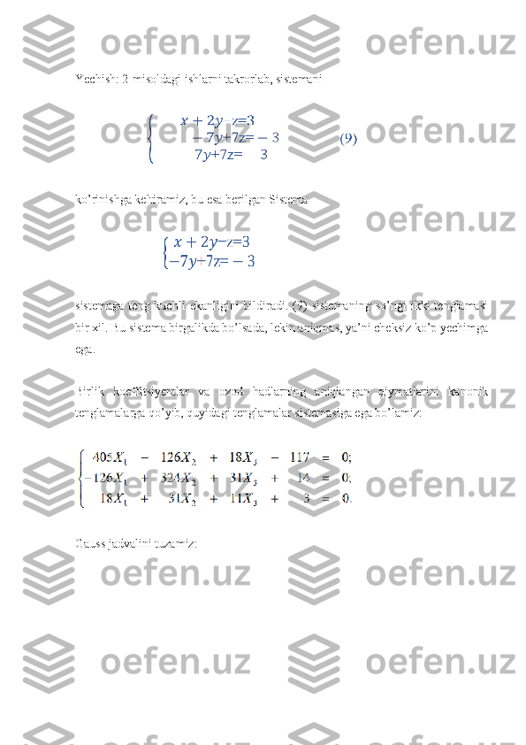 Yechish: 2-misoldagi ishlarni takrorlab, sistemani
                       
ko’rinishga keltiramiz, bu esa berilgan Sistema
                           
sistemaga   teng  kuchli   ekanligini   bildiradi.   (9)   sistemaning   so’ngi   ikki   tenglamasi
bir xil. Bu sistema birgalikda bo’lsada, lekin aniqmas, ya’ni cheksiz ko’p yechimga
ega.
Birlik   koeffitsiyentlar   va   ozod   hadlarning   aniqlangan   qiymatlarini   kanonik
tеnglamalarga qo’yib, quyidagi tеnglamalar sistеmasiga ega bo’lamiz:
Gauss jadvalini tuzamiz: 