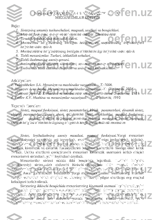 3- mavzu	: MEXANIZMLAR SINTEZI. QO’YI JUFTLI 	 	
MEXANIZMLAR SINTEZI	 	
 
Reja:	 	
1.	 Sintezning umumiy tushunchalari, maqsadi, usullari va bosqichlari. 	 	
2.	 Maqsad funksiyasi, asosiy va qo’shimcha shartlar. Cheklanishlar.	 	
3.	 Tirsak(krivoship)ning mavjudlik sharti. 	 	
4.	 Mexanizmni  bo’g’inlarning  berilgan  holatlari  va  nuqtalarining  trayektoriyasi 
bo’yicha sintez qilish. 	 	
5.	 Mexanizmlarni bo’g’inlarining berilgan o’rtacha tezligi bo’yicha sintez qilish.	 	
6.	 Tishli mexanizmlar. Turlari, ishlatilish sohalari. 	 	
7.	 Tishli ilashmaning asosiy qonuni.	 	
8.	 Evolventali tishli ilashma: elementlari, xossalari va asosiy o’lchamlari. 	 	
9.	 Evolventali tishli ilashma chiqarish va uning  sifat kursatkichlari	. 	
 	
 
Adabiyotlar:	 	
1. Yuldoshb	ekov S.A. Mexanizm va mashinalar nazariyasi. 	– T.:2006.	 	
2. Djurayev A. va boshq. Mexanizm va mashinalar nazariyasi.	-T.: O’qituvchi, 2004.	 	
3. Usmonxo’jayev X..X Mashina va mexanizmlar nazariyasi.Toshkent:O’qituvchi,  1981.	 	
4. Frolov K.V. Mashina va 	mexanizmlar nazariyasi. 	– T.: O’qituvchi, 1990.	 	
 
Tayanch  iboralar:	 	
 	Sintez, maqsad funksiyasi,	 sintez parametrlari	, kirish   parametrlari	, dinamik sintez	, 	
chiqish  parametrlari	, asosiy  shart	, 	qo’shimcha  shart	, 	cheklashlar	, 	maqsad  funksiya	si, 	
Grasgof     	qoidasi	,  o’qdosh  bo’lmagan  krivoship	-polzunli  mexanizm,  bosim  burchagi, 	
chiqish bo’g’ini o’rtacha tezligining o’zgarish koeffisiyenti, kulisali mexanizm	 	
 
 
 	Sintez,  loyihalashning  asosiy  masalasi,  maqsad  funksiyasi.	Yangi  mexaniz	m	 	
kons	truks	iyasini  ya	ra	tishda  uni  tayyorlash, 	m	ashinadagi  o’	rniga  joy	lashtirish, 	ishlatish	, 	
texnik  xizmat  ko’rsat	ish, 	ta’mir	lash  va  bo	shq	a  talablar  bilan  bog’liq  holda  mexanizmning 	
tuzilishi,  ki	ne	ma	tik  va  dina	m	ik  hususiyatlarini  belgilovchi  shartlarni  hisobga  olish  kcrak 	
bo’	ladi	.  Ushbu  shartlarni  qoniq	tiruvchi  mexanizm  kinematik  sxemasini  ishlab  chiqish 	
mexanizmni 	sintezlash, 	ya’ni 	loyihalash 	deyiladi.	 	
Mexanizni	lar  sintezi  odatda  ikki  bosqichda  bajari	ladi. 	Tuzilishi  bo’yicha 	
(strukturaviy)  sintez 	deb  ataluvchi 	birinchi  bosqichda	 	oldin  mavjud  o’xshash 	
mexanizmlarning tuzilish  hususiyatlari  tahlil  qilinadi, so’ngra  tuzilish  formulalari asosida, 
hamda  Assur  guruhlaridan  foydalanib  yangi  mexanizm  tuzilish  sxemasining  mumkin 
bo’lgan  variantlari  ishlab  chiqiladi  va  ula	rni	ng  ichidan  qo’y	ilgan  shartlarga  eng  maqbul 	
keladigani tanlab olinadi.	 	
Sintezning 	ikkinchi bosqichida	 mexanizmning 	kinematik sxemasi 	loyihalanadi, ya’ni 	
uning  talab  qilingan  kinematik  xususiyatlarini  ta’iminlovchi  doimiy  qiymati  parametlari 
aniqlanadi.  Agar  mexanizmning  dinamik  hususiyatlarini  ham  hisobga  olish  kerak  bo’lsa, 
unda 	dinamik  sintez 	deb  ataluvchi  yanada  umumiyroq  masala  yech	iladi,  ya’ni 	
bo’g’inlarning massalarini tanlash va taqsimlash bilan bog’liq parametrlar ham topiladi.	  