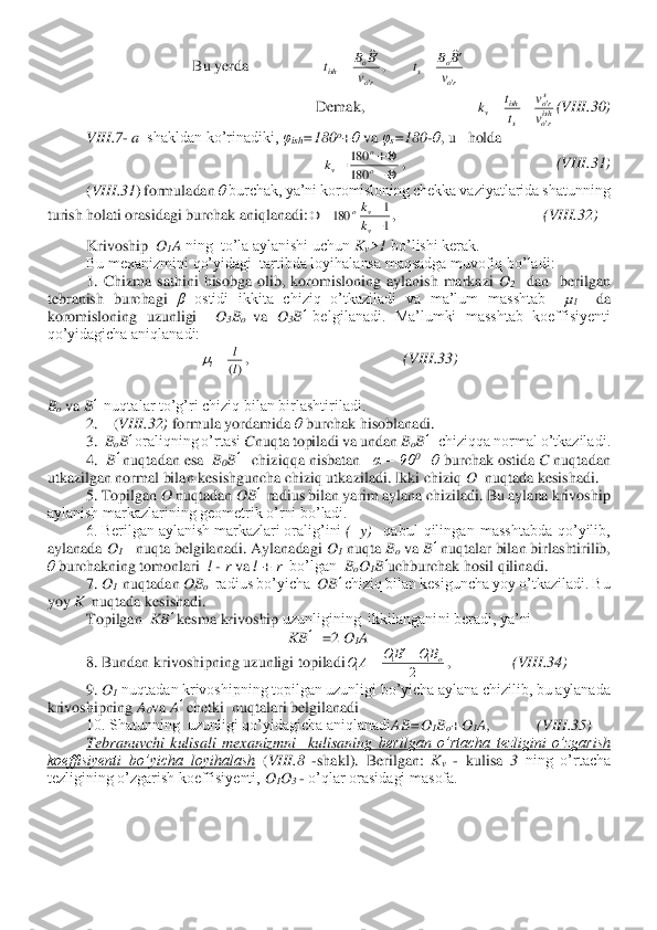 Bu yerda                   	 	
Demak,                             	(VIII	.30	) 	
 	VIII	.7	- a  shakldan ko’rinadiki, 	φish	=180	o+θ va 	φs=180	-θ, u   holda	 	
,                                       	(VIII	.31	) 	
(VIII	.31	) formuladan 	θ burchak, ya’ni koromisloning chekka vaziyatlarida shatunning 	
turish holati orasidagi burchak aniqlanadi:	,                                      	(VIII	.32	)  	
 	Krivoship  	O	1A ning  to’la aylanishi uchun 	Kv>1	 bo’lishi kerak.	 	
 	Bu mexanizmini qo’yidagi  tartibda loyihalansa maqsadga muvofiq bo’ladi:	 	
1.  Chizma  sathini  hisobga  olib,  koromisloning  aylanish  markazi 	O2  dan    berilgan 	
tebranish  burchagi 	β ostidi  ikkita  chiziq  o’tkaziladi  va  ma’lum  masshtab   	µl  	da 	
koromisloning  uzunligi 	 O3Bo 	va	 O	3B’ belgilanadi.  Ma’lumki  masshtab  koeffisiyenti 	
qo’yidagicha aniqlanadi:	 	
,                                        	(VIII	.33	) 	
 
Bo va 	B’  nuqtalar to’g’ri chiziq bilan birlashtiriladi.	 	
2.    (	VIII	.32	) formula yordamida 	θ burchak hisoblanadi.	 	
3.  	BoB’ oraliqning o’rtasi 	Cnuqta topiladi va undan 	BoB’   chiziqqa normal o’tkaziladi.	 	
4.  	B’ nuqtadan esa  	B0B’   	chiziqqa nisbatan   	α = 90	0 –θ burchak ostida 	C nuqtadan 	
utkazilgan normal bilan kesishguncha chiziq utkaziladi. Ikki chiziq 	O 	 nuqtada kesishadi.	 	
5. Topilgan 	O	 nuqtadan 	OB	’  radius bilan yarim aylana chiziladi. Bu aylana krivoship 	
aylanish markazlarining geometrik o’rni bo’ladi.	 	
6. Berilgan aylanish markazlari oralig’ini 	( y) 	 qabul  qilingan  masshtabda  qo’yilib, 	
aylanada 	O1   	nuqta belgilanadi. Aylanadagi 	O1 nuqta 	Bo va 	B’ nuqtalar bilan birlashtirilib, 	
θ burchakning tomonlari 	 l - r va	 l + r	  bo’lgan 	 BoO	1B’uchburchak hosil qilinadi.	 	
7.	 O1  nuqtadan 	OB	o  radius bo’yicha  	OB	’ chiziq bilan kesiguncha yoy o’tkaziladi. Bu 	
yoy 	K  	nuqtada kesishadi.	 	
 	Topilgan  	KB	’ kesma krivoship 	uzunligining  ikkilanganini beradi, ya’ni	 	
KB	’   	=2 	O1A 	
8. Bundan krivoshipning uzunligi topiladi	,                	(VIII	.34	) 	
9. 	O1 nuqtadan krivoshipning topilgan uzunligi bo’yicha aylana chizilib, bu aylanada 	
krivoshipning 	A0va 	A’ chetki  nuqtalari belgilanadi	 	
10. Shatunning  uzunligi qo’yidagicha aniqlanadi	AB=O	1Bo+O	1A,            (	VIII	.35	) 	
Tebranuvchi  kulisali  mexanizmni    kulisanin	g  berilgan  o’rtacha  tezligini  o’zgarish 	
koeffisiyenti  bo’yicha  loyihalash	 (VIII	.8 	-shakl).  Berilgan: 	Kv - kulisa 	3 ning  o’rtacha  	
tezligining o’zgarish koeffisiyenti, 	O1O	3 - o’qlar orasidagi masofa.	 ro
o	s	ro
o	ish	v
B	B	t	v
B	B	t	
'	'	
,	
			=		= ishro
sro	
s
ish	v	v
v	
t
t	k	
'
'	=	= −
+	=	o
o	
vk	180
180 1
1	180	+
−	=		
v
v	o
k
k )(l
l	
l=	 2	
1	1	1	oB	O	B	O	A	O	−	=  