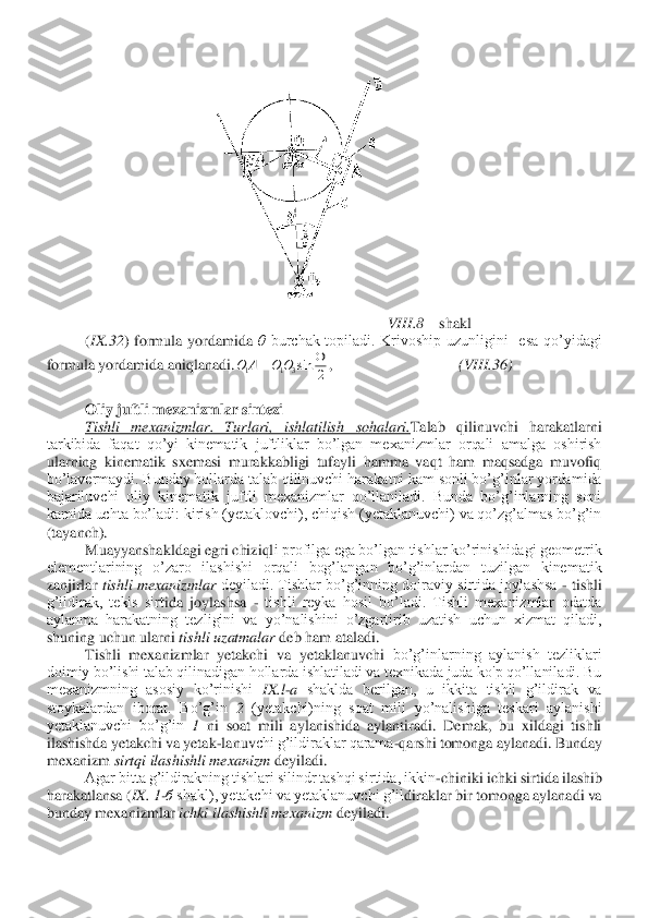 VIII	.8 	– shakl	 	
(IX	.32	)  formula  yordamida 	θ burchak  topiladi.  Krivoship  uzunligini    esa  qo’yidagi 	
formula yordamida aniqlanadi.	,                                 	(VIII	.36	) 	
 	
Oliy juftli mexanizmlar sintezi	 	
Tishli  mexanizmlar.  Turlari,  ishlatilish 	sohalari.	Talab  qilinuvchi  harakatlarni 	
tarkibida  faqat  qo’yi  kinematik  juftliklar  bo’lgan  mexanizmlar  orqali  amalga  oshirish 
ularning  kinematik  sxemasi  murakkabligi  tufayli  hamma  vaqt  ham  maqsadga  muvofiq 
bo’lavermaydi. Bunday hollarda talab qilinuvchi har	akatni kam sonli bo’g’inlar yordamida 	
bajariluvchi  oliy  kinematik  juftli  mexanizmlar  qo’llaniladi.  Bunda  bo’g’inlarning  soni 
kamida uchta bo’ladi: kirish (yetaklovchi), chiqish (yetaklanuvchi) va qo’zg’almas bo’g’in 
(tayanch).	 	
Muayyanshakldagi egri chiziql	i profilga ega bo’lgan tishlar ko’rinishidagi geometrik 	
elementlarining  o’zaro  ilashishi  orqali  bog’langan  bo’g’inlardan  tuzilgan  kinematik 
zanjirlar 	tishli  mexanizmlar 	deyiladi.  Tishlar  bo’g’inning  doiraviy  sirtida joylashsa 	- tishli 	
g’ildirak,  tekis  sirt	ida  joylashsa 	- tishli  reyka  hosil  bo’ladi.  Tishli  mexanizmlar  odatda 	
aylanma  harakatning  tezligini  va  yo’nalishini  o’zgartirib  uzatish  uchun  xizmat  qiladi, 
shuning uchun ularni 	tishli uzatmalar 	deb ham ataladi.	 	
Tishli  mexanizmlar  yetakchi  va  yetaklanuvchi	 bo’g’inlarning  aylanish  tezliklari 	
doimiy bo’lishi talab qilinadigan hollarda ishlatiladi va texnikada juda ko'p qo’llaniladi. Bu 
mexanizmning  asosiy  ko’rinishi 	IX.l	-a shaklda  berilgan,  u  ikkita  tishli  g’ildirak  va 	
stoykalardan  iborat.  Bo’g’in 	2 	(yetakchi)ning  soat  mili  yo’nalishiga  teskari  aylanishi 	
yetaklanuvchi  bo’g’in 	1 	ni  soat  mili  aylanishida  aylantiradi.  Demak,  bu  xildagi  tishli 	
ilashishda yetakchi va yetak	-lanuv	chi g’ildiraklar qarama	-qarshi tomonga aylanadi. Bunday 	
mexanizm 	sirtqi ilashishli mexanizm 	deyiladi.	 	
Agar bitta g’ildirakning tishlari silindr tashqi sirtida, ikkin	-chiniki ichki sirtida ilashib 	
harakatlansa (	IX. 1	-б shakl), yetakchi va yetaklanuvchi g’il	diraklar bir tomonga aylanadi va 	
bunday mexanizmlar 	ichki ilashishli mexanizm 	deyiladi.	 2	sin3	1	1	
	=	O	O	A	O  