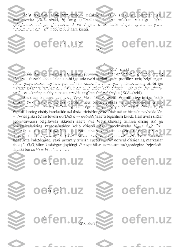  	Ko’p  bo’g’inli  tishli  uzatmalar	 - reduktorlar  (	IX	.7	- shakl, 	a),  planetar  tishli 	
mexanizmlar  (	IX	.7	- shakl, 	b)  keng  qo’llaniladi.  Planetar  reduktor  tarkibiga  o’qlari 	
qo’zg’almas  bo’lgan  g’ildiraklar 	1 va 	4 gina  emas,  balki  o’qlari  aylana  bo’yicha  	
harakatlanadigan   g’ildiraklar 	2, 3	 ham kiradi.	 	
IX	.7	– shak	l 	
Tishli  ilashmaning  asosiy  teoremasi (qonuni).	Tishli mexanizmlarda  g’ildiraklarning 	
o’zaro  ilashuvchi  tishlarining  bir	-biriga  urinuvchi  sirtlari,  ya'ni  profillari  aniq  belgilangan 	
qonuniyatga  asosan  loyihalangan  bo’lishi  kerak.  Bu  qonuniyat  g’ildiraklarni	ng  bir	-biriga 	
nisbatan aylanma harakatiga qo’yiladigan talablardan kelib chiqadi. Ilashuvchi tishlarining 
profili va ularning nisbiy harakati orasida bog’lanishni aniqlaylik (	IX	.8 -shakl).	 	
Shakldan  ko’rinib  turibdiki, 	VN1	>  V	N2	bo’lsa 	P, 	profil 	P2profilining  ichiga  botib 	
ketishi, 	VNi<  V	N2	bo’lganda  esa 	Ptprofil 	P2dan  orqada  qolishi  va  ular  bir	-biridan  ajralib 	
ketishi  mumkin.  Bunday  hollarning  ikkalasiga  ham  yo'l  qo’yib  bo’lmaydi,  demak 	P, 	va 	
P2profillarning nisbiy harakatida uzluksiz urinishlariga e	rishish uchun birinchi navbatda 	VN1	 	
= V	N2 	tenglikni ta'minlovchi 	ω	1(O	1M	1) =	- ω2O2M	2) sharti bajarilishi kerak. Ilashuvchi sirtlar 	
geometriyasini  belgilovchi  ikkinchi  shart 	Vtva 	V2tezliklarning  urinma  chiziq 	KK 	ga 	
proektsiyalarining  munosabatidan  kelib  chiq	adi.  Agar  proektsiyalar 	VKi ≠  V	K2	bo’lsa, 	
ularning  orasidagi  farqdan  hosil  bo’luvchi  nisbiy  sirpanish  rinuvchi  sirtlarning  o’zaro 
ishqalanishi  va  natijada  eyilishiga  olib  keladi.  Rasmdan  ko’rinib  turibdiki, 	VKi =  V	K2	sharti 	
faqat  bitta  holatdagina,  ya'ni  umu	miy  urinish  nuqtasi 	C 	NN 	normal  chiziqning  markazlar 	
chizig’i 	O1O2bilan  kesishgan  joyidagi 	P 	nuqta	bilan  ustma	-ust  tushgandagina  bajariladi, 	
chunki bunda 	V1 = V	2bo’lib qoladi.	 	
 	
IX	.8 -shakl	  