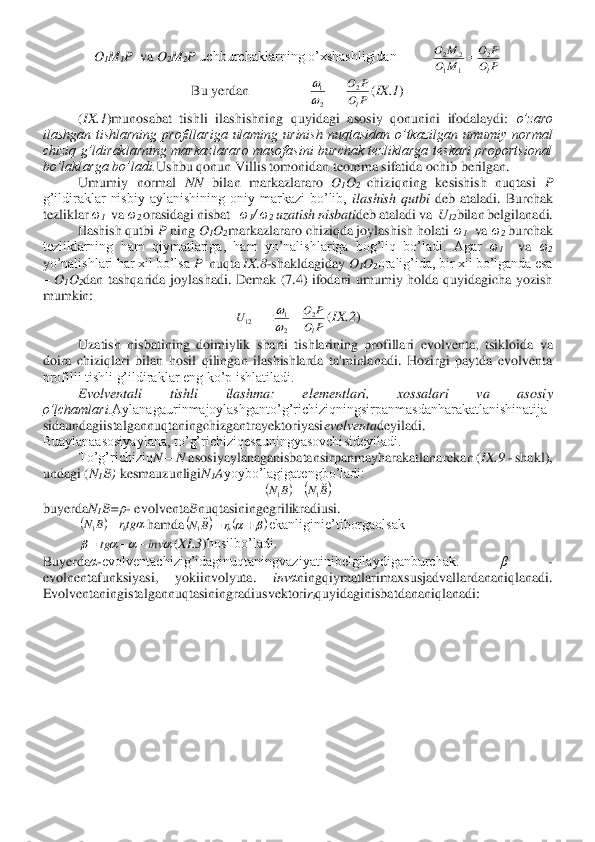 O1M	1P  	va 	O2M	2P 	uchburchaklarning o’xshashligidan          	 	
Bu yerdan                 	(IX.1	) 	
(IX.1	)munosabat  tishli  ilashishning  quyidagi  asosiy  qonunini  ifodalaydi: 	o’zaro 	
ilashgan  tishlarning  profillariga  ulaming  urinish  nuqtasidan  o’tkazilgan  umumiy  normal 
chiziq  g’ldiraklarning  markazlararo  masofasini  burchak  tezliklarga  teskari  proportsional 
bo’la	klarga bo’ladi.	Ushbu qonun Villis tomonidan teorema sifatida ochib berilgan.	 	
Umumiy  normal 	NN 	bilan  markazlararo 	O1O2 	chiziqning  kesishish  nuqtasi 	P  	
g’ildiraklar  nisbiy  aylanishining  oniy  markazi  bo’lib, 	ilashish  qutbi 	deb  ataladi.  Burchak 	
tezliklar 	ω1  va 	ω	2 orasidagi nisbat   	ω1/ ω	2 uzatish nisbati	deb ataladi va  	U	12bilan belgilanadi.	 	
Ilashish qutbi 	P 	ning 	O	1O2markazlararo chiziqda joylashish holati 	ω1  va 	ω2 burchak 	
tezliklarning  ham  qiymatlariga,  ham  yo’nalishlariga  bog’liq  bo’ladi.  Agar 	ω1  	va 	ω2 	
yo’nalishlari har xil bo’lsa 	P  	nuqta 	IX	.8-shakldagiday 	O1O2oralig’ida, bir xil bo’lganda esa 	
– O	1O2dan  tashqarida  joylashadi.  Demak  (7.4)  ifodani  umumiy  holda  quyidagicha  yozish 	
mumkin:	 	
(IX.2	) 	
Uzatish  nisbatining  doimiylik 	sharti  tishlarining  profillari  evolventa,  tsikloida  va 	
doira  chiziqlari  bilan  hosil  qilingan  ilashishlarda  ta'minlanadi.  Hozirgi  paytda  evolventa 
profilli tishli g’ildiraklar eng ko’p ishlatiladi.	 	
Evolventali  tishli  ilashma:  elementlari,  xossalari  va  asosi	y 	
o’lchamlari.	Aylanagaurinmajoylashganto’g’richiziqningsirpanmasdanharakatlanishinatija	
sidaundagiistalgannuqtaningchizgantrayektoriyasi	evolventa	deyiladi. 	
Buaylanaasosiyaylana, to’g’richiziqesauningyasovchisideyiladi.	 	
To’g’richiziq	N—	N 	asosiyaylanaganisbatan	sirpanmayharakatlanarekan (	IX.9	 - shakl), 	
undagi (	N1B) kesmauzunligi	N1Ayoybo’lagigatengbo’ladi:	 	
 	
buyerda	N1B=	ρ- evolventa	Bnuqtasiningegrilikradiusi.	 	
hamda	ekanliginie’tiborgaolsak 	 	
(XI.3	)hosilbo’ladi.	 	
Buyerda	α-evolventachizig’idaginuqtaningvaziyatinibelgilaydiganburchak. 	β 	- 	
evolnentafunksiyasi,  yokiinvolyuta. 	inv	αningqiymatlarimaxsusjadvallardananiqlanadi. 	
Evolventaningistalgannuqtasin	ingradiusvektori	riquyidaginisbatdananiqlanadi:	 P	O	
P	O	
M	O	
M	O	
l
2	
1	1	
2	2	= P	O	
P	O
l
2	
2
1	−=	
 P	O	
P	O	U	
l
2	
2
1	12	=	=	
 (	)	(	)B	N	B	N	
1	1	= (	)	tgr	B	N	b	=	1 (	)	(	)		+	=	br	B	N	
1 				inv	tg	−	−	=  