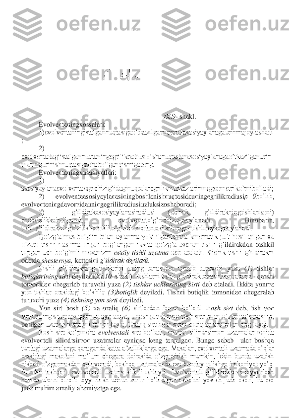 IX.	9- shakl.	 	
Evolventaningxossalari:	 	
1)evolventaningistalgannuqtasigao’tkazilgannormalasosiyaylanagaurinmajoylashadi	
; 	
2) 	
evolventadagiistalgannuqtaningegrilikradiusio’shanuqtadanasosiyaylanagao’tkazilganurin
maningurinishnuqtasigachabo’lganqismigateng.	 	
Evolventaningxususiyatlari:	 	
1) 	
asosiyaylanaevolventaegrichizig’idaginuqtalaregrilikmarkazlarininggeometriko’rnibo’ladi;	 	
2)  ev	olventaasosiyaylanasiningboshlanishnuqtasidauningegrilikradiusi	ρ=0	bo’lib, 	
evolventaningdavomidauningegrilikradiusiuzluksizoshaboradi;	 	
3)    g’ildirakasosiyaylanasiradiusi  (demak,  g’ildirakningtishlarisoni) 	
cheksizlikkaintilganda,  evolventato’g’richiziqqaayla	nadi.  Binobarin, 	
tishlig’ildirakningo’zitishprofilito’g’richiziqdantashkiltopgantishlireykagaaylanadi.	 	
Qo’zg’almas  bo’g’in  bilan  aylanma  yoki  ilgarilanma  kinematik  juft  hosil  qilgan  va 	
o’zaro  tishli  ilashma  orqali  bog’langan  ikkita  qo’zg’aluvchan  tishli  g’	ildirakdan  tashkil 	
topgan  uch  bo’g’inli  mexanizm 	oddiy  tishli  uzatma 	deb  ataladi.  Kichik  tishli  g’ildirakni 	
odatda 	shesternya, 	kattasini 	g’ildirak deyiladi.	 	
Tishli  g’ildirakning  tishlarini  uning  tanasidan  ajratib  turuvchi  yuza 	(1) 	tishlar 	
botiqlarining sirti	 deyiladi(	XI	.10	- shakl). Tishlarni tishli g’ildirak tanasining qarama 	- qarshi 	
tomonidan  chegarlab  turuvchi  yuza 	(2)  tishlar  uchlarining  sirti	 deb  ataladi.  Ikkita  yonma 	
yon  tishlar  orasidagi  bo’shliq 	(3)botiqlik	 deyiladi.  Tishni  botiqlik	 tomonidan  chegaralab 	
turuvchi yuza 	(4) tishning yon sirti	 deyiladi.	 	
Yon  sirt  bosh 	(5)	 va  oraliq 	(6) 	sirtlardan  iborat  bo’ladi.  B	osh  sirt	 deb,  tish  yon 	
sirtlarining shunday qismiga aytiladiki, u boshqa tishning bosh sirti bilan o’zaro ta’sirlashib, 
berilga	n uzatish nisbatini ta’minlaydi. Oraliq sirt bosh sirtni botiqlar sirti bilan bog’laydi.	 	
Bosh  sirt  ko’pincha 	evolventali 	sirt  bo’ladi,  chunki  silindrsimon  uzatmalar  ichida 	
evolventali  silindrsimon  uzatmalar  ayniqsa  keng  tarqalgan.  Bunga  sabab    ular  boshqa 
turdagi uzatmalarga qaraganda katta afzalliklarga ega. Masalan, evolventali uzatmada o’qlar 
orasidagi  masofani  ma’lum  chegara  doirasida  o’zgartirish  mumkin,  lekin  bunda  uzatish 
nisbati o’zgarmasdan qolaveradi, boshqa uzatmalarda esa bunday qilishga imkoniy	at yo’q. 	
Bundan  tashqari,  evolventali  uzatma  sifatli  ishlaydi.  Evolventali  g’ildiraklarni  tayyorlash 
hamda  ularni  qirqib  tayyorlash  uchun  zarur  bo’ladigan  asbobni  yasash  juda  oson,  bu  esa 
juda muhim amaliy ahamiyatga ega.	  