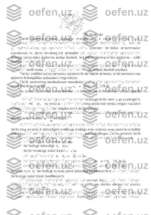 IX	.10 	- shakl	 	
Tishli  ilashmning  asosiy  qonuniga  muvofiq 	U12 	=  const 	bo’lganida  o’zaro 	
ilashishdagi  profillar  egrilik  markazlarining  geometrik  o’rni  (sentroida)lari 	, va 	
radiuslarga  ega  aylanalar  bo’ladi.  Ushbu 	aylanalar  bir	-birida  sirpanmasdan 	
du	m	alanadi  va  ularni 	boshlang’ich  aylanalar 	deb  ataladi.  Boshlang’ich  aylanalar  bir	-	
birining  tashqarisida  joylashsa 	tashqi  ilashish, 	biri  ikkinchisining  ichida  joylashsa 	- ichki 	
ilashish 	hosil bo’ladi.	 	
Agar  tishli  bo’g’inl	ardan  birining  sentroidasi  cheksiz  radiusli,  ya’ni  to’g’ri  chiziq 	
bo’lsa, uni 	tishli reyka, 	uning g’ildirak bilan ilashishi esa 	reykali ilashish 	deyiladi.	 	
Tishlar profilini tashqi tomondan 	dadiametrli 	cho’qqilar aylanasi, 	ichki tomondan esa 	
dfdiametrli 	botiqliklar aylanalaci 	che	garalaydi.	 	
Tishli  uzatmaning 	markazlararo  masofasini 	boshlang’ich  aylanalaniing  diametrlari 	
orqali ifodalash mumkin                              	(IX.4	) 	
bu  yerda  (+)  ishorasi  tashqi  ilashish,  (	-)  ishorasi 	esa 	ichki  ilashish  uchun  tegishli 	
bo’ladi.	 
Tishli g’ildirak istalgan aylanasining diametri 	diundagi tishlar soni  	zi ga quyidagicha 	
bog’langan  	,   	bu yerda 	pi - qo’shni tishla	rn	ing 	diaylanasi yoyida yotgan 	nu	qtalari 	
orasida 	o’lchangan masofa bi	lan belgilanuvchi tishlar qadami.	 	
O’lchamlarni standartlashtirish maqsadida tishli uzatmaga unifikasiyalovchi parametr 	
sifatida 	tishlar moduli 	kiritilgan.	 	
Ko’rinib turibdiki, 	qiymati turli aylanalarda har xil bo’ladi. Standart modul sifatida 	
tishlarning umumiy 	h 	balandligini profildagi shakliga mos ravishda oyoq qismi 	hf va kallak 	
qismi 	haga bo’luvchi aylana bo’yicha olingan modul 	m 	qabul qilingan. Ushbu parametr tishli 	
g’ildir	aklarning elementlari va o’lchamlarini hisoblash uchun asos qilib olingan, unda:	 	
bo’luvchi aylana dia	me	tri   	, 	
tish kaltagi balandligi  	; 	
tishlar orasidagi radial tirqish 	, 	
tish oyog’i balandligi  	; 	
tishlarning cho’qqi	laridan o’tgan aylana diametri 	 	
tishlarning botiqliklaridan o’tgan aylana diamtri 	, 	
bu yerda 	va  	 tish kallagi va oyoq qis	m	i balandligi ko	effisiyentlari; 	 - o’zaro ilashgan 	
tishlardagi 	radial tirqish ko	effisi	ye	nti.	 	
G’	ildiraklardagi  boshlang’ich  aylanalar  tush	unchasi 	faqat,  ular  o’zaro  ilashgan 	
holatda  bo’lgandagina  ma’noga 	ega,  bo’luvchi  aylanalar 	esa  alohida  olingan  har  qanday 	
g’ildirakka tegishli bo’ladi.	 	
Aytish  kerakki,  g’ildiraklardagi  tishlarni  kesuvchi  asbobning  holati  ularning 	
bo’luvchi  aylanalariga  nisbatan  belgi	lanadi.  Agar  kesgich  bo’luvchi  aylanaga  nisbatan P	O	rw	1	1= P	O	rw	2	2= (	)2	1	5,0	w	w	w	d	d	a	a		=	= i	i	zp	d	=	 m
p	m	i	i= im mz	d	= m	h	h	a	a	*	= mc	c	*	= (	)m	c	h	c	h	h	f	f	f	*	*+	=	+	= (	)mz	h	h	d	d	a	a	a		=		=	*	2	2 (	)mz	h	h	d	d	f	f	f		=		=	*	2	2 *ah *fh *c  