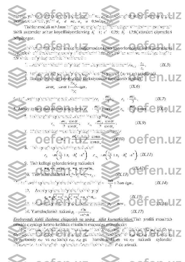 normal, ya’ni siljitilmasdan joylashtirilgan bo’lsa, unda boshlang’ich va bo’luvchi aylanalar 
ustma	-ust tushadi, ya’ni 	, 	. 	
Tishlar moduli 	m>1	mm	 bo’lgan va eng ko’p qo’llaniladigan silindrsimon evolventali 	
tishli  uzatmalar  uchun  koyeffisiyentlarning 	; 	; 	standart  qiymatlari 	
belgilangan.	 	
 
 	Tishlari normal, ya’ni keskichni 	siljitmasdan kesib tayyorlanadigan tishli usatmalarni 	
loyihalash  q’ildiraklarning  asosiy  o’lchamlarini  berilgan  tishlar  soni  va  moduliga  bog’liq 
ravishda   qo’yidagi tartibda hisoblanadi :	 	
1. Uzatishlar nisbatini qo’yidagi formula yordamida topamiz	,             	(IX.5	) 	
 	2. Berilgan tishlar soni bo’yicha siljish koeffisiyentlari (	x1 va 	x2) aniqlanadi.	 	
3.  Ilashish burchagi involyutalar funksiyasidan foydalanib topiladi     	 	
,                                       	(IX.6	) 	
4. Bo’luvchi aylanalarning radiuslarini topamiz	,                	(IX.7	) 	
5. Asosiy 	aylana radiuslarini aniqlaymiz	,        	(IX.8	) 	
6. Boshlang’ich aylana radiuslarini hisoblaymiz	 	
,                 	(IX.9	) 	
7.  O’qlar orasidagi masofa qo’yidagi ifodadan topamiz	 	
(IX.10	) 	
8.	 Tish oyog’i aylanalarining radiuslari 	 	
,  	(IX.11	) 	
9.	 Tish kallagi aylanalarining radiuslari	 
,                                    	(IX.12	) 	
10.  Tish balandliklari	,                   	(IX.13	) 	
11. Bo’luvchi aylana bo’yicha tishlarning qalinligi	,                    	(IX.14	) 	
12.	 	Asosiy aylana bo’yicha ilashish yoyi	 	
,                               	(IX.15	) 	
13. Bo’luvchi aylana 	bo’yicha tishning qadami	,                            	(IX.16	) 	
14. Yumaloqlanish radiusi	,                                     	(IX.17	) 	
Evolventali  tishli  ilashma  chiqarish  va  uning    sifat 	kursatkichlari	.Tish  profili  masshtab 	
asosida quyidagi ketma	-ketlikda chizilishi maqsadga muvofiqdir:	 	
1) Chizmada o’zaro o’qlararo masofa 	a?????? ni tashkil qiluvchi g’ildiraklar markazlari 	O1 va 	
O2 nuqtalarni  belgilaymiz.  Belgilangan  nuqtalardan  boshlang’ich 	r??????1 va 	r??????2 ,  bo’luvchi 	r1  	
va 	r2,  asosiy 	rb1 	 va 	rb2 	tashqi 	ra1,  r	a2 ga      hamda  ichki 	rf1  	va 	r21  	radiusli      aylanalar   	
o’tkazamiz. Boshlang’ich   aylanalar o’zaro ilashish qutbi 	P da urinad	i. 	 mz	d	dw	=	= (	)2	1	5,0	z	z	m	a	aw	+	=	= 1	*=ah 25,0	*=	c *	*	25,1	a	f	h	h	= 1
2	2,1	z
z	u	= 			tg	z
x	
inv	inv	w	

	+	=	
2 2	;	2	
2	2	1	1	
mz	r	mz	r	=	= 		c os	2	;	c os	2	
2	1	2	1	
mz	r	mz	r	b	b	=	= w	w	w	w	
mz	r	mz	r	
	

	
cos
cos	
2	;	cos
cos	
2	
2	1	2	1	=	= ;	cos
cos	
2	
)	(	2	1	
w	w	
z	z	m	a	
	+	= 

	

	−	−	+	=	

	

	−	−	+	=					c	h	x	z	m	r	c	h	x	z	m	r	a	w	a	f	2	2	1	1	
2	,	2	2	1 mc	r	a	r	mc	r	a	r	f	w	a	f	w	a			−	−	=	−	−	=	2	2	2	1	; 1	1	2	2	f	a	f	a	r	r	r	r	h	−	=	−	= 		tg	xm	m	s		+	=	2	2 w	w	b	a	b	a	a	r	r	r	r	q			sin	2	2	2	2	
2	2	1	1	−	−	+	−	= m	pt	= 		s in	1−	=	
mc	
f  