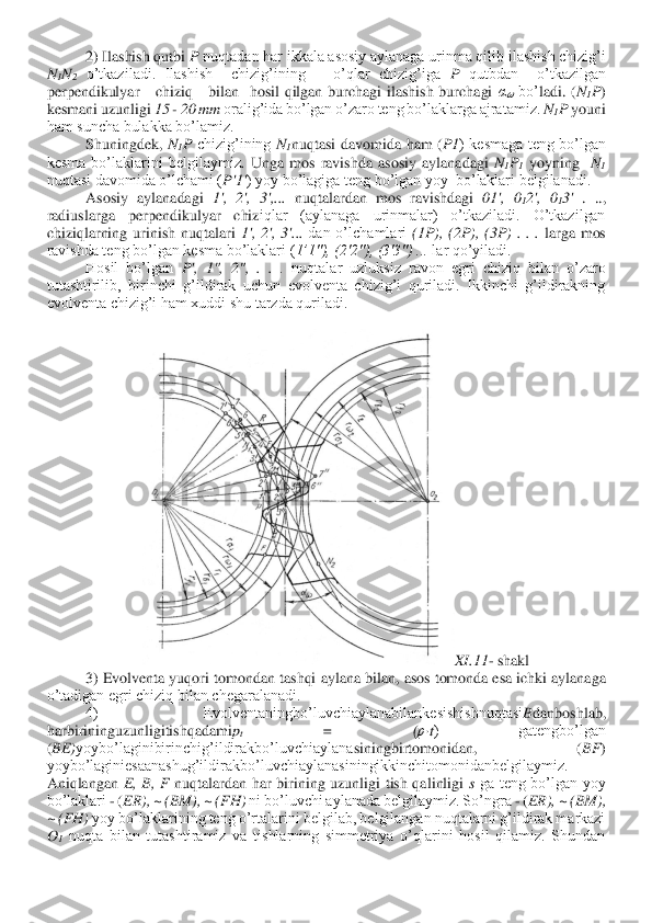 2) Ilashish qutbi 	P nuqtadan har ikkala asosiy aylanaga urinma qilib ilashish chizig’i 	
N1N2 o’tkaziladi.  Ilashish    chizig’ining      o’qlar  chizig’iga 	P qutbdan    o’tkazilgan  	
perpendikulyar      chiziq      bilan    hosil  qilgan  burchagi  ilashish  burchagi 	α?????? bo’	ladi.  (	N1P) 	
kesmani uzunligi 	15 	- 20 mm	 oralig’ida bo’lgan o’zaro teng bo’laklarga ajratamiz. 	N1P 	youni 	
ham suncha bulakka bo’lamiz.	 	
Shuningdek, 	N1P chizig’ining 	N1nuqtasi  davomida  ham  (	P1	)  kesmaga  teng  bo’lgan 	
kesma  bo’laklarini  belgilaymiz	. Unga  mos  ravishda  asosiy  aylanadagi	 N1P1 yoyning   	N1 	
nuqtasi davomida o’lchami (	P'1'	) yoy bo’lagiga teng bo’lgan yoy  bo’laklari belgilanadi.	 	
Asosiy  aylanadagi 	1',  2',  3',... 	nuqtalardan  mos  ravishdagi 	01',  0	12',  0	13' .  .., 	
radiuslarga  perpendikulyar  chiz	iqlar  (aylanaga  urinmalar)  o’tkaziladi.  O’tkazilgan 	
chiziqlarning  urinish  nuqtalari 	1',  2',  3'...	 dan  o’lchamlari 	(1P),  (2P),  (3P)  .  .  .	 larga  mos 	
ravishda teng bo’lgan kesma bo’laklari (	1’1"), (2'2"), (3'3") ... 	lar qo’yiladi.	 	
Hosil  bo’lgan 	P',  1",  2",  . 	. .  nuqtalar  uzluksiz  ravon  egri  chiziq  bilan  o’zaro 	
tutashtirilib,  birinchi  g’ildirak  uchun  evolventa  chizig’i  quriladi.  Ikkinchi  g’ildirakning 
evolventa chizig’i ham xuddi shu tarzda quriladi.	 	
 	
XI	.11	- shakl	 	
3) Evolventa yuqori tomondan tashqi 	aylana bilan, asos tomonda esa ichki aylanaga 	
o’tadigan egri chiziq bilan chegaralanadi.	 	
4)  Evolventaningbo’luvchiaylanabilankesishishnuqtasi	Bdanboshlab, 	
harbirininguzunligitishqadami	pt 	=  (	р·t)  gatengbo’lgan 	
(BE)	yoybo’laginibirinchig’ildirakbo’luvchiaylana	siningbirtomonidan,  (	BF	) 	
yoybo’laginiesaanashug’ildirakbo’luvchiaylanasiningikkinchitomonidanbelgilaymiz. 
Aniqlangan 	E,  B,  F	 nuqtalardan  har  birining  uzunligi  tish  qalinligi 	s ga  teng  bo’lgan  yoy 	
bo’laklari 	- (ER), ~ (BM), ~ (FH)	 ni bo’luvchi aylanada belg	ilaymiz. So’ngra 	- (ER), ~ (BM), 	
~ (FH)	 yoy bo’laklarining teng o’rtalarini belgilab, belgilangan nuqtalarni g’ildirak markazi 	
O1 nuqta  bilan  tutashtiramiz  va  tishlarning  simmetriya  o’qlarini  hosil  qilamiz.  Shundan  