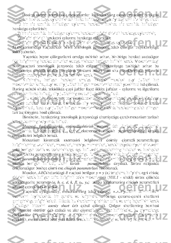  	H	ozirgi zamon  texnikasida mexanizmlar  loyihalashning asosiy  masalasi harakatni 	
bir turdan boshqa turga aylantirishdan iborat bo’lib, asosan, qo’yidagi	larni o’z ichiga oladi:	 	
     	1)  bir  o’q  atrofida  bo’ladigan  aylanma  harakatni  boshqa  o’q  atrofida  bo’ladigan 	
harakatga aylantirish;	 	
     	2) bir o’q atrofida  bo’ladigan aylanma harakatni to’g’ri chiziqli harakatga aylantirish;	 	
     	3) to’g’ri chiziqli hara	katni aylanma harakatga aylantirish;	 	
     	4) to’g’ri  chiziqli harakatni boshqa to’g’ri chiziqli harakatga aylantirish;	 	
5)  mexanizmdagi  nuqtalardan  birini  texnologik  jarayonda  talab  qilingan  trayektoriyaga 
solib yuborish.	 	
Yuqorida  bayon  qilinganlarni  amalg	a  oshirish  uchun,  bir	-biriga  harakat  uzatadigan 	
ikki bo’g’inning harakat qonunlari vaqtga nisbatan berilgan bo’lishi kerak. Mexanizmdagi 
biror  nuqtani  texnologik  jarayonda  talab  etilgan  trayektoriyaga  tushirish  uchun  bu 
trayektoriya  analitik  usulda  (tengla	ma  yordami  bilan)  yoki  shu  trayektoriyada  yotuvchi 	
nuqtalar orqali, ya’ni grafik usulda berilishi kerak.	 	
Ko’pincha,  berilgan  harakatni  amalga  oshirish  masalasi  quyi  juftlari  bor 	
mexanizmdan ko’ra, quyi va oliy juftlari bo’lgan mexanizmlar orqali yaxshiroq 	hal qilinadi. 	
Buning  sababi  shuki,  tekislikda  quyi  juftlar  faqat  ikkita  juftdan 	- aylanma  va  ilgarilama 	
juftlardan iborat bo’ladi, oliy juftlarning esa turi juda ko’p bo’ladi.	 	
Shu sababli hozirgi zamon texnikasida texnologik jarayonlar uchun kerak bo’ladig	an 	
harakat  turlarini  aniq  amalga  oshirishda  oliy  va  quyi  juftlar  bo’lgan  mexanizmlardan 
foydalaniladi, faqat quyi juftlari bo’lgan mexanizmlar vositasida harakatning talab qilingan 
turi taqribiygina hosil qilinadi.	 	
Binobarin, harakatning texnologik jarayon	dagi ahamiyatiga qarab mexanizm tanlash 	
konstruktorning ixtiyorida bo’ladi.	 	
Maqsad  funksiyasi	yoki 	optimallashtirish  mezoni 	deb  funksional  bog’lanish 	
ko’rinishida  ifodaga  aytiladiki,  uning 	ekstremumi  chiqish  parametrlarining  kerakli 	
qiymatlarini belgilab beradi. 	 	
Mexanizm      kinematik      sxemasini      belgilovchi      doimiy      qiymatli  parametrlarga 	
bo’g’inlarning uzunliklari, massalari, inersiya momentlari, kerakli trayektoriyani chizuvchi 
yoki  ber	ilgan  tezlik  va  tezlanishlarga  ega  bo’luvchi  nuqtalarining  holatlari  va  boshqalar 	
kiradi. Ushbu para	me	trlarning ichida bir	-biriga  funksional ravishda bog’liq   bo’lmaganlari  	
sintez parametrlari 	deb ata	ladi. Sintez parametrlariniing bir qismi boshlang’ich	 ma’lumotlar 	
sifatida  be	rilgan  bo’ladi,  ularni 	kirish      parametrlari   	deyiladi.  Sintez  natijasida 	
aniqlanadigan boshqa qismi esa 	chiqish parametrlari 	hisoblanadi	. 	
Masalan, 	ABC	shatunidagi 	B 	nuqtasi berilgan 	y = 	y (x) 	te	nglama bo’yicha 	egri chiziq 	
chizishi  kerak  bo’lgan  to’rt  bo’g’inli  tekis  mexaniz	m	ni  (	VIII.1	 - shakl)  sintez  qilishda 	
sakkiztagacha  para	me	tr 	(a,  b,  c,  d,  k, 	,  x	A,  y	A)   	ushbu  tenglamaning  chiqish  parametrlari 	
sifatida qatnashishi 	m	umkin.	 	
Yuqorida  aytilganiday,  mexanizmning  ta	lab  qilin	gan  xususiyatlarini  ta’minlovchi 	
sxemasini  loyihalashda  bir  qancha  va  ko’pincha  bir	-biriga  qarama	-qarshi  shartlarni 	
qoniqtirishga  to’g’ri  keladi.  Odatda  bu  shartlarning  ichidan  to’la  va  aniq  bajarilishi  kerak 
bo’ladigan  bittasini 	asosiy  shart 	deb  qabul  qil	inadi. 	Q	olgan  shartlarning  barchasi 	
qo’shimcha  shartlar 	deb  ataladi  va  ular  qiyma	tli  kattaliklar  bo’libkelsa,  bu  qiymatlarga 	
cheklashlar 	(masalan,  bo’g’inlar  uzunliklarini  cheklash,  mexanizm  gabarit  o’lchamlarini 	
cheklash, mexanizmda bitta yoki ikkita tirs	ak bo’lishi kerakligi va boshq.) belgilanadi.	  