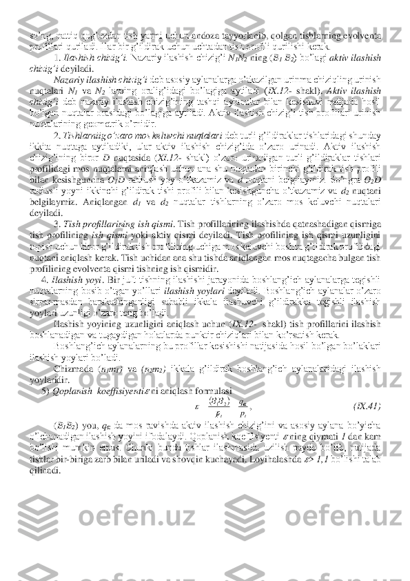 so’ng, qattiq qog’ozdan tish yarmi uchun 	andoza tayyorlanib, qolgan tishlarning evolventa 	
profillari quriladi. Har bir g’ildirak uchun uchtadan tish profili qurilishi kerak.	 	
1. 	Ilashish chizig’i.	 Nazariy ilashish chizig’i 	N1N2 ning (	B1 B2) bo’lagi 	aktiv ilashish 	
chizig’i	 deyiladi.	 	
Nazariy ilashis	h chizig’i	 deb asosiy aylanalarga o’tkazilgan urinma chiziqling urinish 	
nuqtalari 	N1 va 	N2 larning  oralig’idagi  bo’lagiga  aytiladi  (	IX	.12	- shakl). 	Aktiv  ilashish 	
chizig’i	 deb  nazariy  ilashish  chizig’ining  tashqi  aylanalar  bilan  kesishuvi  natijada  hosil 	
bo’	lgan  nuqtalar  orasidagi  bo’lagiga  aytiladi.  Aktiv  ilashish  chizig’i  tish  profillari  urinish 	
nuqtalarining geometrik o’rnidir.	 	
2. 	Tishlarniig o’zaro mos keluvchi nuqtalari	 deb turli g’ildiraklar tishlaridagi shunday 	
ikkita  nuqtaga  aytiladiki,  ular  aktiv  ilashish  chizig’ida  o’zaro  urinadi.  Aktiv  ilashish 
chizig’ining  biror 	D nuqtasida  (	XI	.12	- shakl)  o’zaro  urinadigan  turli  g’ildiraklar  tishlari 	
profilidagi  mos  nuqtalarni  ani	qlash  uchun  ana  shu  nuqtadan  birinchi  g’ildirak  tish  profili 	
bilan  kesishguncha 	O1D radiusli  yoy  o’tkazamiz  va 	d nuqtani  belgilaymiz.  So’ngra 	O2D	 	
radiusli  yoyni  ikkinchi  g’ildirak  tishi  profili  bilan  kesishguncha  o’tkazamiz  va 	d2 nuqtani 	
belgilaymiz.  Aniql	angan 	d1 va 	d2 nuqtalar  tishlarning  o’zaro  mos  keluvchi  nuqtalari 	
deyiladi.	 	
3. 	Tish profillarining ish qismi	. Tish profillarining ilashishda qatnashadigan qismiga 	
tish  profilining 	ish  qismi	 yoki  aktiv  qismi  deyiladi.  Tish  profilining  ish  qismi  uzunligini 	
topish uchun biror g’ildirak tish profilining uchiga mos keluvchi boshqa g’ildirak profilidagi 
nuqtani aniqlash kerak. Tish uchidan ana shu tishda aniqlangan mos nuqtagacha bulgan tish 
profilining evolventa qismi tishning ish qismidir.	 	
4. 	Ilashish  yoyi	.  Bir	 juft  tishning  ilashishi  jarayonida  boshlang’ich  aylanalarga  tegishli 	
nuqtalarning  bosib  o’tgan  yo’llari 	ilashish  yoylari	 deyiladi.  Boshlang’ich  aylanalar  o’zaro 	
sirpanmasdan  harakatlanganligi  sababli  ikkala  ilashuvchi  g’ildirakka  tegishli  ilashish 
yoylari	 uzunligi o’zaro teng bo’ladi. 	 	
Ilashish  yoyining  uzunligini  aniqlash  uchun  (	IX	.12	-  shakl)  tish  profillarini  ilashish 	
boshlanadigan va tugaydigan holatlarda punktir chiziqlari bilan ko’rsatish kerak.	 	
Boshlang’ich aylanalarning bu profillar 	kesishishi natijasida hosil bo’lgan bo’laklari 	
ilashish yoylari bo’ladi.	 	
Chizmada  (	n1m1) va 	(n	2m2) 	ikkala  g’ildirak  boshlang’ich  aylanalaridagi  ilashish 	
yoylaridir.	 	
5) 	Qoplanish  koeffisiyenti	?????? ni aniqlash formulasi	 	
,                                          	(IX	.41	) 	
(B1B2)  you, 	qα da  mos  ravishda  aktiv  ilashish  chizig’ini  va  asosiy  aylana  bo’yicha 	
o’lchanadigan ilashish yoyini ifodalaydi. Qoplanish koeffisiyenti 	?????? ning qiymati 	1 dan kam 	
bo’lishi  mumkin  emas.  Chunki  bunda  tishlar  ilashmasida  uzilish  paydo  bo’lib,  natijada 
tishlar b	ir-biriga zarb bilan uriladi va shovqin kuchayadi. Loyihalashda 	??????> 1,1	 bo’lishi talab 	
qilinadi.	 (	)	
t	t	p
q	
р
В	В			=	=	2	1  