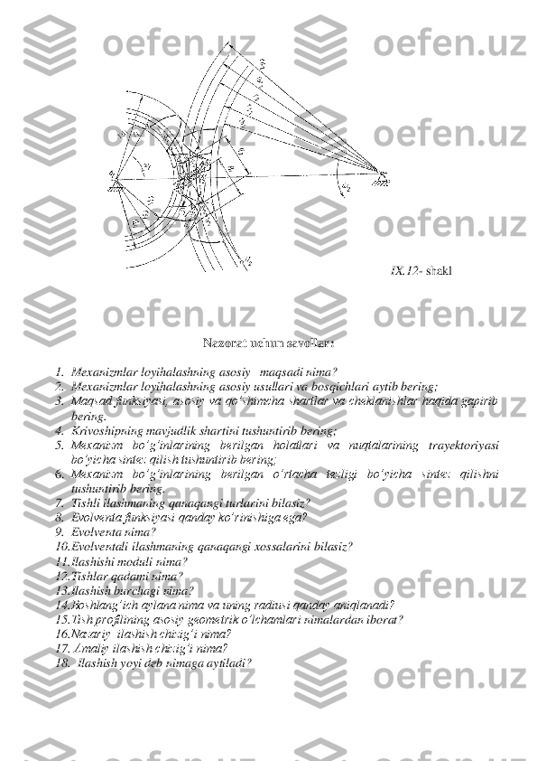 IX	.12	- shakl	 	
 	
 
 	
 	
Nazorat uchun savollar	: 	
 	
1.	 Mexanizmlar loyihalashning asosiy   maqsadi nima?	 	
2.	 Mexanizmlar loyihalashning asosiy usullari va 	bosqichlari aytib bering;	 	
3.	 Maqsad  funksiyasi,  asosiy  va  qo’shimcha  shartlar  va  cheklanishlar  haqida  gapirib 
bering	. 	
4.	 Krivoshipning mavjudlik shartini tushuntirib bering;	 	
5.	 Mexanizm  bo’g’inlarining  berilgan  holatlari  va  nuqtalarining 	trayektoriyasi 	
bo’yicha sintez qilish tushuntirib bering;	 	
6.	 Mexanizm  bo’g’inlarining  berilgan  o’rtacha  tezligi  bo’yicha  sintez  qilishni 
tushuntirib bering.	 	
7.	 Tishli ilashmaning qanaqangi turlarini bilasiz?	 	
8.	 Evolventa funksiyasi qanday ko’rinishiga ega?	 	
9.	 Evolvent	a nima?	 	
10.	 Evolventali ilashmaning qanaqangi xossalarini bilasiz?	 	
11.	 Ilashishi moduli nima?	 	
12.	 Tishlar qadami nima?	 	
13.	 Ilashish burchagi nima?	 	
14.	 Boshlang’ich aylana nima va uning radiusi qanday aniqlanadi?	 	
15.	 Tish profilining asosiy geometrik o’lchamlari 	nimalardan iborat?	 	
16.	 Nazariy  ilashish chizig’i nima?	 	
17.	  Amaliy ilashish chizig’i nima?	 	
18.	   Ilashish yoyi deb nimaga aytiladi?	 	
 
  