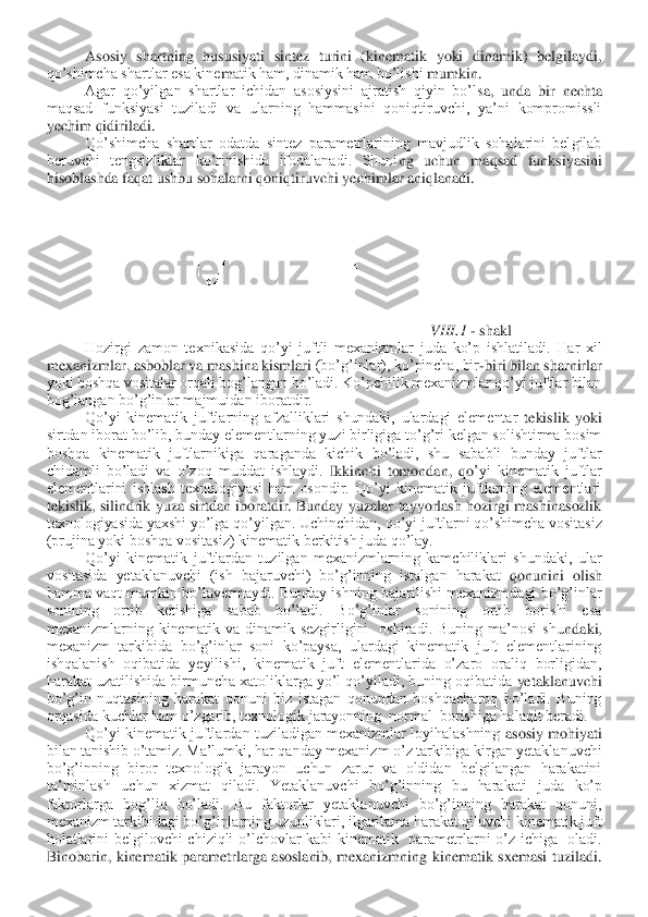 Asosiy  shartning  hususiyati  sintez  turini  (kinematik  yoki  dinamik)  belgilaydi, 	
qo’shimcha shartlar esa kine	m	atik ham, dinamik ham bo’lishi 	mum	kin.	 	
Agar  qo’yilgan  shartlar  ichidan  asosiysini  ajratish  qiyin  bo’ls	a,  unda  bir  nechta 	
maqsad  funksiyasi  tuziladi  va  ularning  hammasini  qoniqtiruvchi,  ya’ni  kompromissli 
ye	ch	im qidiriladi.	 	
Qo’shimcha  shartlar  odatda  sintez  parametrlarining  mavjudlik  sohalarini  belgilab 	
beruvchi  tengsizliklar  ko’rinishida  ifodalanadi.  Shuni	ng  uchun	 m	aqsad  funk	siyasini 	
hisoblashda faqat ushbu sohalarni qoniqtiruvchi yechimlar aniqlanadi.	 	
VIII.1	 - shakl	 	
 	Hozirgi  zamon  texnikasida  qo’yi  juftli  mexanizmlar  juda  ko’p  ishlatiladi.  Har  xil 	
mexanizmlar, asboblar va mashina kismlari 	(bo’g’inlar), ko’pincha, bir	-biri bilan sharnirlar 	
yoki boshqa vositalar orqali bog’langan bo’ladi. Ko’pchilik mexanizmlar qo’yi juftlar bilan 
bog’langan bo’g’inlar majmuidan iboratdir.	 	
 	Qo’yi  kinematik  juftlarning  afzalliklari  shundaki,  ulardagi  elementar	 tekislik  yoki 	
sirtdan iborat bo’lib, bunday elementlarning yuzi birligiga to’g’ri kelgan solishtirma bosim 
boshqa  kinematik  juftlarnikiga  qaraganda  kichik  bo’ladi,  shu  sababli  bunday  juftlar 
chidamli  bo’ladi  va  o’zoq  muddat  ishlaydi. 	Ikkinchi  tomondan,  qo	’yi  kinematik  juftlar 	
elementlarini  ishlash  texnologiyasi  ham  osondir.  Qo’yi  kinematik  juftlarning  elementlari 
tekislik,  silindrik  yuza  sirtdan  iboratdir.  Bunday  yuzalar  tayyorlash  hozirgi  mashinasozlik 
texnologiyasida yaxshi yo’lga qo’yilgan. Uchinchidan,	 qo’yi juftlarni qo’shimcha vositasiz 	
(prujina yoki boshqa vositasiz) kinematik berkitish juda qo’lay.	 	
 	Qo’yi  kinematik  juftlardan  tuzilgan  mexanizmlarning  kamchiliklari  shundaki,  ular 	
vositasida  yetaklanuvchi  (ish  bajaruvchi)  bo’g’inning  istalgan  harakat 	qonunini  olish 	
hamma  vaqt  mumkin  bo’lavermaydi.  Bunday  ishning  bajarilishi mexanizmdagi  bo’g’inlar 
sonining  ortib  ketishiga  sabab  bo’ladi.  Bo’g’inlar  sonining  ortib  borishi  esa 
mexanizmlarning  kinematik  va  dinamik  sezgirligini    oshiradi.  Buning  ma’nosi  shu	ndaki, 	
mexanizm  tarkibida  bo’g’inlar  soni  ko’paysa,  ulardagi  kinematik  juft  elementlarining 
ishqalanish  oqibatida  yeyilishi,  kinematik  juft  elementlarida  o’zaro  oraliq  borligidan, 
harakat uzatilishida birmuncha xatoliklarga yo’l qo’yiladi, buning oqibatida	 yetaklanuvchi 	
bo’g’in  nuqtasining  harakat  qonuni  biz  istagan  qonundan  boshqacharoq  bo’ladi.  Buning 
orqasida kuchlar ham o’zgarib, texnologik jarayonning  normal  borishiga halaqit beradi.	 	
 	Qo’yi  kinematik  juftlardan  tuziladigan mexanizmlar loyihalashning 	asosiy mohiyati 	
bilan tanishib o’tamiz. Ma’lumki, har qanday mexanizm o’z tarkibiga kirgan yetaklanuvchi 
bo’g’inning  biror  texnologik  jarayon  uchun  zarur  va  oldidan  belgilangan  harakatini 
ta’minlash  uchun  xizmat  qiladi.  Yetaklanuvchi  bo’g’inning  bu  harakat	i  juda  ko’p 	
faktorlarga  bog’liq  bo’ladi.  Bu  faktorlar  yetaklanuvchi  bo’g’inning  harakat  qonuni, 
mexanizm tarkibidagi bo’g’inlarning uzunliklari, ilgarilama harakat qiluvchi kinematik juft 
holatlarini  belgilovchi  chiziqli  o’lchovlar  kabi  kinematik    parametr	larni  o’z  ichiga    oladi. 	
Binobarin,  kinematik  parametrlarga  asoslanib,  mexanizmning  kinematik  sxemasi  tuziladi.  