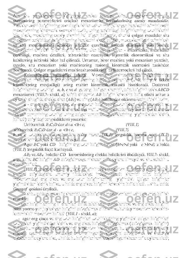 Ana  shu  yetaklanuvchi  bo’g’inning  harakat  shartiga  ko’ra,  mexanizm  kinematik 
sxemasining  parametrlarini  aniqlash  mexanizmlar 	loyihalashning  asos	iy  masalasidir	. 	
Yetaklanuvchi  bo’g’inning  texnologik  ishlar  uchun  mo’ljallangan  harakatini  ta’minlovchi 
mexanizmning  kinematik  sxemasini  tuzib,  uning  tarkibidagi  bo’g’inlarning  uzunliklarini  
bila  olsak,  masalaning  asosiy  qismini  hal  qilgan  bo’lamiz,  chunk	i  qolgan  masalalar  shu 	
mexanizm tarkibidagi bo’g’inlarning harakatini sinab qo’rish, mustaxkamligini ta’minlash 
va  shu  mexanizmning  iqtisodiy  jihatdan  qanchalik  foydali  ekanligini  yoki  boshqa 
tomonlarini  aniqlash  bilan  bog’liq  bo’lib,  ular  boshqa  fanlar 	- matematika,  materiallar 	
qarshiligi,  mashina  detallari,  tebranishlar  nazariyasi,  injenerlik  ekonomikasi  va  shu 
kabilarning  ishtiroki  bilan  hal  qilinadi.  Umuman,  biror  mashina  yoki  mexanizm  yaratish, 
avvalo,  shu  mexanizm  yoki  mashinaning  rasional  kinematik  s	xemasini  tuzishdan 	
boshlanadi. Qolgan masalalarni mashinashunoslikning  turli tarmoqlari hal qiladi.	 	
Krivoshipning  mavjudligi  sharti	.  Mexanizmni  sintezlashda  bo’g’inlarining 	
uzunliklari  nisbatiga  bog’liq  bo’lgan  ularning  burila  oluvchanligi  (unda  bir  yoki 	ikkita 	
krivoshipning  mavjudligi)  uning  muhim  kinematik  xususiti  hisoblanadi.  Dastavval 
bo’g’inlarining uzunligi   	a, b, c	 va 	d  ga teng  bo’lgan sharnirli, to’rt bo’g’inli tekis 	ABCD	  	
mexanizmni  (	VIII	.2	- shakl, 	a)  ko’rib  chiqamiz. 	AB	 bo’g’in  krivoship  bo’l	a  olishi  uchun  u 	
aylanish chog’ida chekka chap (	AB	1) va o’ng (	AB	3) holatlardan oldinma	-ketin o’tishi lozim.	 	
 	a - eng  qisqa  bo’g’inning, 	d - eng  uzun  bo’g’inning  uzunliklari    deb  faraz  qilib  va 	
uchburchak tomonlari uzunliklari orasidagi ma’lum munosabatdan foydalanib (uchburchak 
istalgan tomonining  uzunligi  uning  qolgan  tomonlari  uzunliklarining   yig’indisidan  kichik 
bo’ladi) qo’yidagi tengs	izliklarni yozamiz:	 	
 	Uchburchak 	B1C1D 	dan 	d+a 	 b+c,                                      	(VIII	.1)	 	
uchburchak 	B3C3D	 dan 	d 	- a 	 b+c,                                       (	VIII	.2)	 	
b va 	c uzunliklar  munosabatidan  qat’iy  nazar,  (	IX	.1	)  tengsizlik  hamma  vaqt  (	IX	.2	) 	
tengsizlikning bajarilishini ta’minlaydi.	 	
 	Agar 	BC	 yoki 	CD	   	bo’g’in  eng  uzun  bo’g’in  bo’lsa (	b>c>d yoki     	c 	>b>d) 	u  holda  	
(VIII	.1	) tengsizlik faqat kuchayadi.	 	
 	AB2 va 	AB4  holatl	ar 	CD	   	koromisloning chekka holatlarini ifodalaydi. 	VIII	.2	- shakl, 	
a 	ga  ko’ra 	BC	 bo’g’in 	AD	 qo’zg’almasga  nisbatan  to’la  aylana  olmaydi  va  shu  sababli  u 	
shatun bo’ladi.	 	
 	(VIII	.1	)  tengsizlik  sharnirli,  to’rt  bo’g’inli  tekis  mexanizm  bo’g’inining  burila  olish 	
shartini  qo’yidagicha  umumiy  ifodalashga  imkon  beradi:  sharnirli  to’rt  bo’g’inli 
mexanizmdagi  eng  qisqa  va  eng  uzun  bo’g’inlarning    yig’indisi.  Qolgan  bo’g’inlar 
yig’indisidan	 kichik  bo’lsa,  u  holda  eng  qisqa  bo’g’ini  krivoship  bo’la  oladi.  Ushbu  qoida 	
Grasgof  qoidasi	 deyiladi.	 	
 	Ushbu qoidaga muvofiq sharnirli, to’rt bo’g’inli mexanizmlarni uch turkumga bo’lish 	
mumkin:	 	
     	- agar bo’g’inlarining o’lchamlari qoida talablarini qanoatlantirsa va eng qisqa bo’g’ini 	
bilan yonma	-yon joylashgan bo’g’ini qo’zg’almas qilib olinsa, bunday mexanizm krivoship	-	
koromisloli mexanizm bo’ladi (	VIII	.1	 - shakl, 	a); 	
     	-  agar  eng  qisqa 	va  eng  uzun  bo’g’inlari  uzunliklarining  yig’indisi  qolgan  bo’g’inlari 	
uzunliklari  yig’indisidan  kichik  va  eng  qisqa  bo’g’ini  qo’zg’almas  (qo’zg’almas    bo’g’in) 
bo’lsa,  bu mexanizm  ikki  krivoshipli mexanizm  hisoblanadi,  bu  qoida  ushbu  holdan  kelib 
chiqadi: 	agar  Grasgof  qoidasiga  amal  qilinganda  krivoship  qo’zg’almas  va  shatunga 	
nisbatan to’la aylana olsa, u holda bu bo’g’inlar ham krivoshipga nisbatan to’la aylana oladi;	  