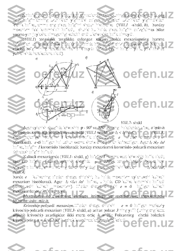      	- agar bo’g’inlari o’lchamlari qoidani qanoatlantirmasa, shuningdek eng qisqa hamda	 eng 	
uzun  bo’g’inlarining  uzunliklari  yig’indisi  qolgan  bo’g’inlari  uzunliklari  yig’indisidan 
kichik  bo’lsa,  ammo  eng  qisqa  bo’g’ini  shatun  hisoblansa    (	VIII	.1	  	-shakl, 	b),    bunday 	
mexanizm  ikki  koromisloli  bo’ladi,    chunki  bu  holda  qisqa  bo’g’in  qo’zg’alm	as  bilan 	
yonma	-yon joylasha olmaganligi sababli endi u krivoship bo’la olmaydi.	 	
 	(VIII	.1	)  tengsizlik  tenglikka  aylangan  xususiy  holda  mexanizmning  hamma 	
bo’g’inlari  uning  eng  chetki  holatlaridan  birida  bitta  to’g’ri  chiziqda  joylashadi.  Natijada 
chiqish  bo	’g’inining  harakatida  noaniqlik  paydo  bo’ladi  (ya’ni  bo’g’in  yo  u,  yoki  boshqa 	
yo’nalishda harakatlana oladi).	 	
VIII	.2	- shakl	 	
Agar aylanish chog’ida krivoship 	 - 90	0 va 	270	0 ga teng  holatlardan o’tsa	, o’qdosh 	
bo’lmagan krivoship	-polzunli mexanizmda 	(VIII	.1	 -shakl, 	v)   	l1 < l	2  - /e/,                  (	VIII	.3)	 	
shart    bajarilgan    bo’g’in   	1 krivoship  bo’la  oladi,  bunda   	e – o’qdan  chetga  chiqish 	
(dezaksial).   	e0 bo’lgan  hol  uchun  sxema  shtrix  chiziq  b	ilan  ko’rsatilgan.  Agar 	l1 l2- /e/	  	
bo’lsa, bo’g’in 	1 koromislo hisoblanadi; bunday mexanizmni koromislo	-polzunli mexanizm 	
deb atash to’g’ri bo’ladi.	 	
 	Kulisali mexanizmda (	VIII	.1	- shakl, 	g) bo’g’in 	1 hamma vaqt krivoship bo’la oladi; 	
agar 	CD 	bo’g’in    (kulisa)  aylanish  chog’ida   	 =  270	0ga  teng  holatdan  o’tsa,  u  ham 	
krivoship  bo’ladi,  ammo  buning  uchun  qo’yidagi  shart  bajarilishi  kerak:                   	l1 l4+ 	/e/	,                          	
(VIII	.4)	 	
bunda 	e – kulisaning  o’qdan  chetga  chiqishi;  bu  holda  mexanizm  aylanuvchi  kulisali 	
mexanizm  hisoblanadi.  Agar   	l1 <l	4+ 	/e/	  	bo’lsa,  u  holda 	CD 	kulisa  koromislo  bo’ladi 	
(tebranuvchi  kulisali    mexanizm).  O’qdan  chetga  chiqishi 	e  =  0	  	bo’lgan  kulisali 	
mexanizmlar en	g ko’p uchraydi.	 	
Mexanizmni  bo’g’inlarning  berilgan  holatlari  va  nuqtalarining  trayektoriyasi 	
bo’yicha sintez qilish. 	 	
Krivoship	-polzunli  mexanizm.	O’qdan  chetga  chiqishi     	e  =  0	 bo’lgan  markaziy 	
krivoship	-polzunli mexanizm (	VIII	.3- shakl, 	a) uchun polzun 	3 ning yo’li (uning eng katta 	
siljishi)  krivoship  uzunligidan  ikki  marta  ortiq 	h  =  2l	1;  Polzunning    chetki  holatlari 	
krivoshipning 	φ = 0	 va 	180	0 burchak koordinatalariga to’g’ri keladi. 	   