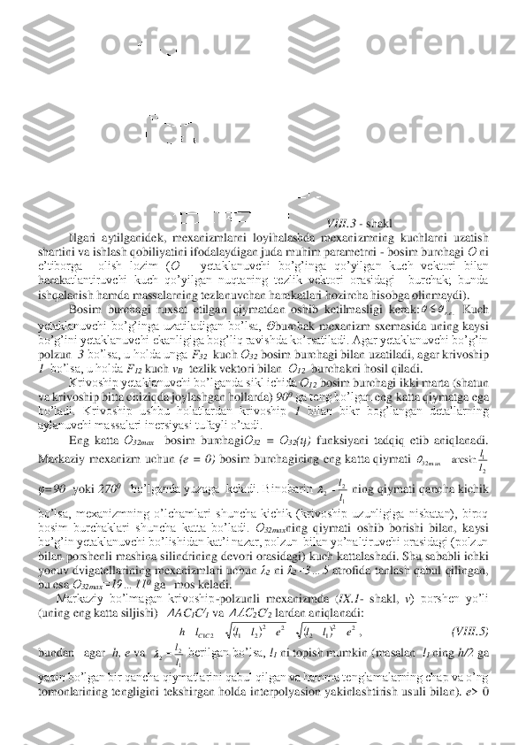 VIII	.3 	- shakl	 	
 	Ilgari  aytilganidek,  mexanizmlarni  loyihalashda  mexanizmning  kuchlarni  uzatish 	
shartini va ishlash qobiliyatini ifodalaydigan juda muhim parametrni 	- bosim burchagi 	Ө ni 	
e’tiborga    olish  lozim  (	Ө – yetaklanuvchi  bo’g’inga  qo’yilgan  kuch  vektori  bilan 	
harak	atlantiruvchi  kuch  qo’yilgan  nuqtaning  tezlik  vektori  orasidagi    burchak;  bunda 	
ishqalanish hamda massalarning tezlanuvchan harakatlari hozircha hisobga olinmaydi).	 	
Bosim  burchagi  ruxsat  etilgan  qiymatdan  oshib  ketilmasligi  kerak:	 Kuch 	
yetaklanuvchi  bo’g’inga  uzatiladigan  bo’lsa, 	Θburchak  mexanizm  sxemasida  uning  kaysi 	
bo’g’ini yetaklanuvchi ekanligiga bog’liq ravishda ko’rsatiladi. Agar yetaklanuvchi bo’g’in 
polzun  	3 bo’lsa, u holda unga 	F32  kuch 	Ө32 bosim burchagi bilan uzatila	di, agar krivoship 	
1  bo’lsa, u holda 	F12 kuch 	vB  tezlik vektori bilan  	Ө12  burchakni hosil qiladi.	 	
 	Krivoship yetaklanuvchi bo’lganda sikl ichida 	Ө12 bosim burchagi ikki marta (shatun 	
va krivoship bitta chiziqda joylashgan hollarda) 	90	0 ga teng bo’lgan 	eng katta qiymatga ega 	
bo’ladi.  Krivoship  ushbu  holatlardan  krivoship	 1 bilan  bikr  bog’langan  detallarning 	
aylanuvchi massalari inersiyasi tufayli o’tadi.	 	
 	Eng  katta 	Ө	32max	  	bosim  burchagi	Ө32 = 	Ө	32(ц) 	funksiyani  tadqiq  etib  aniqlanadi. 	
Markaziy  mexanizm  uchun 	(e  =  0) 	bosim  burchagining  eng  katta  qiymati 	
φ=90	  yoki 	270	0   	bo’lganda yuzaga  keladi. Binobarin 	 ning qiymati qancha kichik 	
bo’lsa,  mexanizmning  o’lchamlari  shuncha  kichik  (krivoship  uzunligiga  nisbatan),  biroq 
bosim  burchaklari  shuncha  katta  bo’ladi. 	Ө32max	ning  qiymati  oshib  borishi  bilan,  kaysi 	
bo’g’in yetaklanuvchi bo’lishidan kat’i nazar, polzun 	 bilan yo’naltiruvchi orasidagi (polzun 	
bilan porshenli mashina silindrining devori orasidagi) kuch kattalashadi. Shu sababli ichki 
yonuv  dvigatellarining  mexanizmlari  uchun 	λ2 ni 	λ2=3…5	 atrofida  tanlash  qabul  qilingan, 	
bu esa 	Ө	32max	=19…11	0 ga   mos keladi	. 	
      	Markaziy  bo’lmagan  krivoship	-polzunli  mexanizmda  (	IX	.1- shakl, 	v)  porshen  yo’li 	
(uning eng katta siljishi)   	ΔAC	1C/1 va  	ΔAC	2C/2 lardan aniqlanadi:	 
,                             	(VIII	.5) 	
bundan   agar  	h, e	 va  	 berilgan bo’lsa, 	l1 ni topish mumkin (masalan  	l1 ning 	h/2	 ga 	
yaqin bo’lgan bir qancha qiymatlarini qabul qilgan va hamma tenglamalarning chap va o’ng 
tomonlarining  tengligini  tekshirgan  holda  interpolyasion  yakinlashtirish  usuli  bila	n). 	e>  0 ..er		 2
1	m a x32	arcs in	l
l	=	 1
2	2	l
l	=	 (	)	(	)	2	21	2	2	22	1	21	e	l	l	e	l	l	l	h	CC	−	−	−	−	+	=	= 1
2	2	l
l	=	  