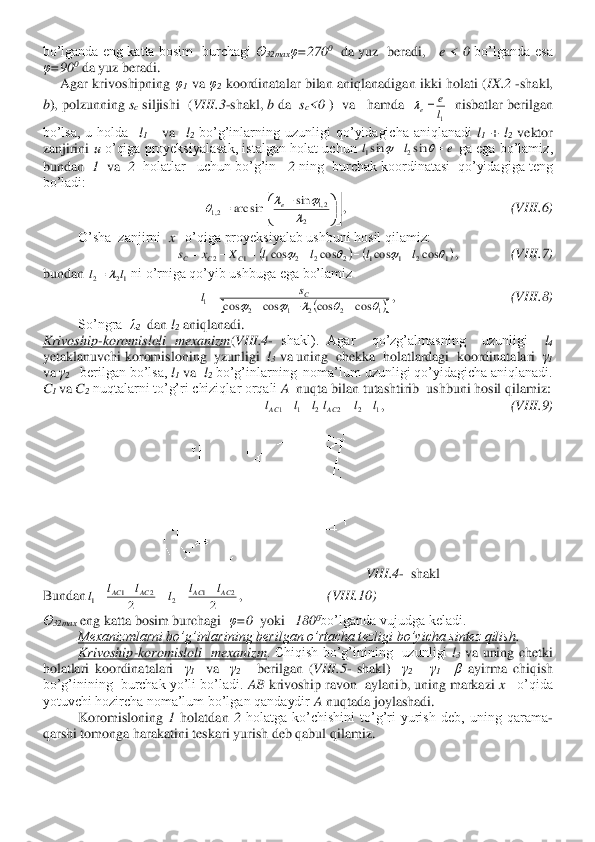 bo’lganda  eng  katta  bosim    burchagi 	Ө	32max	φ=270	0  da  yuz    beradi,     	e  <  0	 bo’lganda  esa 	
φ=90	0 da yuz beradi.	 	
     	Agar  krivoshipning 	φ1 va 	φ2 koordinatalar  bilan  aniqlanadigan  ikki  holati  (	IX	.2 	-shakl, 	
b), polzunning 	sc siljishi  (	VIII	.3-shakl, 	b da  	sc<0	 )  va   hamda  	  nisbatlar berilgan 	
bo’lsa,  u  holda   	l1   	va   	l2 bo’g’inlarning  uzunligi  qo’yidagicha  aniqlanadi 	l1 + 	l2 vektor 	
zanjirini 	u o’qiga  proyeksiyalasak,  istalgan  holat  uchun 	 ga  ega  bo’lamiz, 	
bundan  	1  va  	2  holatlar   uchun bo’g’in   	2 ning  burchak koordinatasi  qo’yidagiga teng 	
bo’ladi:	 	
,                                               	(VIII	.6) 	
O’sha  zanjirni  	x   	o’qiga proyeksiyalab ushbuni hosil qilamiz:	 	
,               	(VIII	.7) 	
bundan 	 ni o’rniga qo’yib ushbuga ega bo’lamiz	 	
,                                 	(VIII	.8) 	
So’ngra  	λ2  dan 	l2 aniqlanadi.	 	
Krivoship	-koromisloli  mexanizm	(VIII	.4- shakl).  Agar    qo’zg’almasning    uzunligi   	l4 	
yetaklanuvchi koromisloning  yzunligi  	l3 va uning  chekka  holatlardagi  koordinatalari  	γ1 	
va 	γ2   	berilgan bo’lsa, 	l1 va  	l2 bo’g’inlarning  noma’lum uzunligi qo’yidagicha aniqlanadi. 	
C1 va 	C2 nuqtalarni to’g’ri chiziqlar orqali	 A  nuqta bilan tutashtirib  ushbuni hosil qilamiz:	 	
,                                    	(VIII	.9) 	
VIII	.4-  shakl	 	
Bundan	,                        	(VIII	.10	) 	
Ө32max	 eng katta bosim burchagi  	φ=0	  yoki   	180	0bo’lganda vujudga keladi.	 	
Mexanizmlarni bo’g’inlarining berilgan o’rtacha tezligi 	bo’yicha sintez qilish	. 	 	
Krivoship	-koromisloli    mexanizm	.  Chiqish  bo’g’inining    uzunligi 	l3 va  uning  chetki 	
holatlari  koordinatalari   	γ1  	va   	γ2     	berilgan  (	VIII	.5- shakl)   	γ2 – γ1=  β 	ayirma  chiqish 	
bo’g’inining  burchak yo’li bo’ladi. 	AB	 krivoship ravon  aylanib, uning markazi 	x 	  o’qida  	
yotuvchi hozircha noma’lum bo’lgan qandaydir 	A nuqtada joylashadi.	 	
 	Koromisloning 	1 	holatdan 	2 	holatga  ko’chishini  to’g’ri  yurish  deb,  uning  qarama	-	
qarshi tomonga harakatini teskari yurish deb qabul qilamiz.	 1l
e	
e=	 e	l	l	=	+			sin	sin	2	1 

	


	


	


	−	=	
2	
2,1	2,1	
sin	arc sin		
			e (	)	(	)1	2	1	1	2	2	2	1	1	2	cos	cos	cos	cos					l	l	l	l	X	x	s	C	C	C	+	−	+	=	−	= 12	2	l	l	= (	)		1	2	2	1	2	1	cos	cos	cos	cos						−	+	−	=	Cs	l 2	1	1	l	l	lAC	−	= 1	2	2	l	l	lAC	−	= 2	
2	1	1	AC	AC	l	l	l	−	=  2	
2	1	2	AC	AC	l	l	l	+	=  