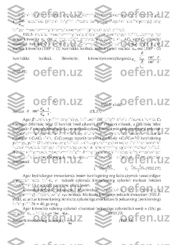      	Chiqish  bo’g’ini  o’rtacha  burchak  tezliklarining  nisbati  teskari  va  to’g’ri  biror  berilgan 	
 kattalikka  (chiqish  bo’g’ini  o’rtacha  tezligining  o’zgarish  koeffisiyentiga)  teng 	
bo’lgan mexanizmning kinematik sxemasini loyihalash talab qilinadi. 	 	
VIII	.5- shaklda  mexanizmning ikkita chetki holati tasvirlangan bo’lib, ularning  har 	
birida  krivoship  v	a  shatun  bitta  to’g’ri  chiqizda  yotadi;  ana  shu 	AC	1 va 	AC	2 chiziqlar 	
orasidagi  burchak 	Ө bilan  belgilangan.  Chizmadan  ko’rinib  turibdiki, 	ttug’	 to’g’ri  yurish 	
vaqtida krivoship 	(180	0 + 	Ө) burchakka buriladi, teskari yurish vaqtida  	ttes esa (	180	0 - Ө) 	
burc	hakka  buriladi.  Binobarin,  krivoshipravonaylanganda	,                                              	
(VIII	.11	) 	
VIII	.5- shakl	 	
bundan  	,                                      	(IX	.12	) 	
Agar 	βburchak  yo’lini teng  ikkiga  bo’luvchi 	DE	  to’g’ri  chiziq  o’tkazsak  hamda 	C2 	
nuqtadan 	DE	chiziq bilan 	Ө burchak hosil qiluvchi 	C2F chiziqni chizsak, u 	DE	chiziq bilan 	
qandaydir 	F nuqtada kesishadi. 	lFC2	=r	padiusli aylana krivoshipning izlanayotgan 	A aylanish 	
markazlarining  geometrik  o’rni  bo’ladi,  chunki  ushbu  aylananing  istalgan  nuqtasida 
chizilgan 	<C	1AC	2 o’sha  	C1C2 yoyga  tayanib  turuvchi  markaziy  <	C1FC	2=2	Ө burchakning 	
yarmiga, ya’ni 	Ө	 burchakka teng bo’l	adi. Ushbu aylananing abssissalar o’qi bilan kesishish 	
nuqtasi masalada berilgan o’lchamlarga asosan	 A  krivoshipning  aylanish markazi bo’ladi. 	
Bundan so’ng masala mexanizmni bo’g’in 	3 ning ikkita chetki holatiga ko’ra sintezlashdan 	
iborat  bo’ladi,  krivos	hipning 	l1 va 	l2  	shatunning  uzunligi    qo’yidagi      formulalardan 	
aniqlanadi	 	
,          	(VIII	.12	/) 	
 	Agar loyihalangan mexanizmda bosim burchagining eng katta qiymati ruxsat etilgan 	
qiymatdan  katta  bo’lsa, 	r  	radiusli  aylanada  krivoshipning  aylanish  markazi  holatini 	
o’zgartirish (	A nuqtadan yuqoriroq olish) lozim.	 	
 	Krivoship	-polzunli  mexanizm	. 	Mashinalarn	i  loyihalashda  ba’zida  polzunning 	
(porshenning) o’rtacha tezligi 	vo’r	 beriladi. Markaziy krivoship	-polzunli mexanizm (	VIII	.3	- 	
shakl, 	a)	 uchun krivoshipning bir marta aylanishiga mos keluvchi polzunning (porshenning) 	
bo’sh yo’li 	2h = 4l	1 ga teng.	 	
 	Agar  krivoship  valining  aylanish  chastotasi  (sekundiga  aylanishlari  soni) 	n  (1/s) 	ga 	
teng bo’lsa, u holda	,                	                       	(VIII	.13	) 	
bunda  krivoshipning uzunligi	,                                            	(VIII	.14	) 'tuq
te s	k	
	= 
	

	
	−
+	=	=	0
0	
180
180	
ту г
те к
t
t	K 1
1	180	0	
+
−	=	

		К
К 2	
2	1	1	AC	AC	l	l	l	−	= 2	
2	1	2	AC	AC	l	l	l	+	= nl	hn	v	ro	1	'	4	2	=	= n
v	l	ro
4
'	1=  