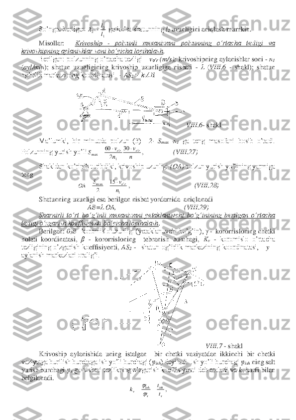  	So’ngra berilgan 	 ga ko’ra shatunning 	l2 uzunligini aniqlash mumkin.	 	
Misollar:   	Krivoship 	- 	polzunli  mexanizmni  polzunning  o’rtacha  tezligi  va 	
krivoshipning aylanishlar soni bo’yicha loyihalash	. 	
Berilgan: polzunning o’rtacha tezligi 	– vo’r	 (m/s);	 krivoshipning aylanishlar soni 	- n1 	
(ayl/min	);  shatun  uzunligining  krivoship  uzunligiga  nisbati 	- λ (VIII	.6 	- shakl);  shatun 	
og’irlik markazining koordinatasi 	–  AS	2 = k∙AB.	 	
 	
VIII	.6- shakl	 	
 
 	Ma’lumki,  bir  minutda  polzun  (3)	  	2·  S	max 	·n	1 ga  teng  masofani  bosib  o’tadi. 	
Polzunning yurish yo’li	,                 	(VIII	.27	) 	
 	Shakldan ko’rinib turibdiki, krivoship uzunligi 	(OA)	 polzun yurish yo’lining yarmiga 	
teng	 	
,                                     	(VIII	.28)	 	
 	Shatunning uzunligi esa berilgan nisbat yordamida  aniqlanadi	 	
AB=	λ OA,                                       (	VIII	.29	) 	
Sharnirli  to’rt  bo’g’inli  mexanizmni  yetaklanuvchi  bo’g’inining  berilgan 	o’rtacha 	
tezligi o’zgarish koeffisiyenti bo’yicha loyihalash	.  	
Berilgan: 	03B– koromislo uzunligi (yetaklanuvchi bo’g’in), 	γ -  koromisloning chetki 	
holati  koordinatasi, 	β - koromisloning    tebranish  burchagi, 	Kv - koromislo  o’rtacha 	
tezligining  o’zgarish  ko	effisiyenti,	 AS	2 -  shatun  og’irlik  markazining  koordinatasi,     	y – 	
aylanish markazlari oralig’i.	 	
VIII	.7 	- shakl	 	
Krivoship  aylanishida  uning  istalgan    bir  chetki  vaziyatdan  ikkinchi  bir  chetki 	
vaziyatga burilish burchaga ish yo’li burchagi (	φish	) deyiladi. Ish yo’li burchagi 	φish	 ning salt 	
yurish burchagi 	φs ga nisbati tezlikning o’zgarish koeffisiyenti deb ataladi va 	kv harfi bilan  	
belgilanadi.	 	
, 1
2	2	l
l	=	 n
v	
n
v	S	ro	ro	'	
1
'	m a x	
30	
2
60			= 1
'	m a x	15	
2	n
v	S	OA	ro		=	= s
ish	
s
ish	v	t
t	k	=	=	
  