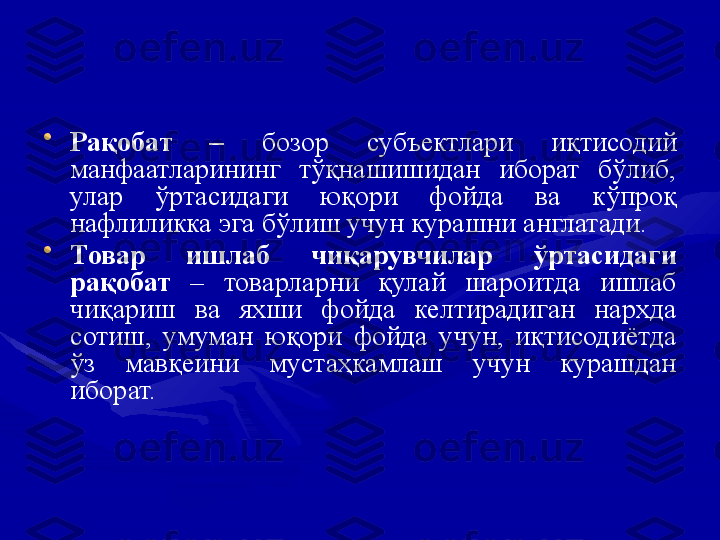 •
Рақобат  –  бозор  субъектлари  иқтисодий 
манфаатларининг  тўқнашишидан  иборат  бўлиб, 
улар  ўртасидаги  юқори  фойда  ва  кўпроқ 
нафлиликка эга бўлиш учун курашни англатади.
•
Товар  ишлаб  чиқарувчилар  ўртасидаги 
рақобат  –  товарларни  қулай  шароитда  ишлаб 
чиқариш  ва  яхши  фойда  келтирадиган  нархда 
сотиш,  умуман  юқори  фойда  учун,  иқтисодиётда 
ўз  мавқеини  мустаҳкамлаш  учун  курашдан 
иборат. 