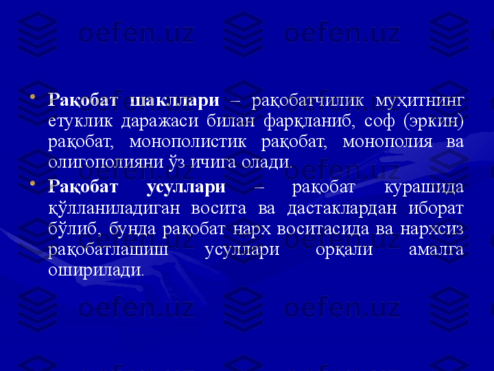 •
Рақобат  шакллари  –  рақобатчилик  муҳитнинг 
етуклик  даражаси  билан  фарқланиб,  соф  (эркин) 
рақобат,  монополистик  рақобат,  монополия  ва 
олигополияни ўз ичига олади.
•
Рақобат  усуллари  –  рақобат  курашида 
қўлланиладиган  восита  ва  дастаклардан  иборат 
бўлиб,  бунда  рақобат  нарх  воситасида  ва  нархсиз 
рақобатлашиш  усуллари  орқали  амалга 
оширилади. 