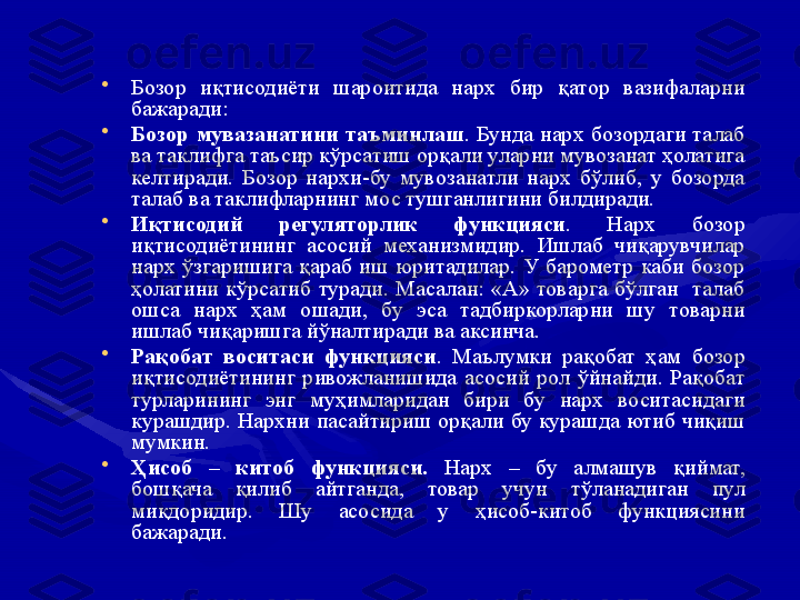 •
Бозор  иқтисодиёти  шароитида  нарх  бир  қатор  вазифаларни 
бажаради: 
•
Бозор   мувазанатини   таъминлаш .  Бунда  нарх  бозордаги  талаб 
ва таклифга таъсир кўрсатиш орқали уларни мувозанат ҳолатига 
келтиради.  Бозор  нархи-бу  мувозанатли  нарх  бўлиб,  у  бозорда 
талаб ва таклифларнинг мос тушганлигини билдиради.
•
Иқтисодий  регуляторлик  функцияси .  Нарх  бозор 
иқтисодиётининг  асосий  механизмидир.  Ишлаб  чиқарувчилар 
нарх  ўзгаришига  қараб  иш  юритадилар.  У  барометр  каби  бозор 
ҳолатини  кўрсатиб  туради.  Масалан:  «А»  товарга  бўлган    талаб 
ошса  нарх  ҳам  ошади,  бу  эса  тадбиркорларни  шу  товарни 
ишлаб чиқаришга йўналтиради ва аксинча.
•
Рақобат  воситаси  функцияси .  Маълумки  рақобат  ҳам  бозор 
иқтисодиётининг  ривожланишида  асосий  рол  ўйнайди.  Рақобат 
турларининг  энг  муҳимларидан  бири  бу  нарх  воситасидаги 
курашдир. Нархни пасайтириш орқали бу курашда ютиб чиқиш 
мумкин. 
•
Ҳисоб  –  китоб  функцияси.  Нарх  –  бу  алмашув  қиймат, 
бошқача  қилиб  айтганда,  товар  учун  тўланадиган  пул 
миқдоридир.  Шу  асосида  у  ҳисоб-китоб  функциясини 
бажаради.  