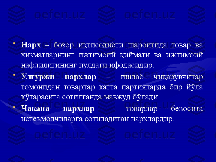 •
Нарх  –  бозор  иқтисодиёти  шароитида  товар  ва 
хизматларнинг  ижтимоий  қиймати  ва  ижтимоий 
нафлилигининг пулдаги ифодасидир.
•
Улгуржи  нархлар  –  ишлаб  чиқарувчилар 
томонидан  товарлар  катта  партияларда  бир  йўла 
кўтарасига сотилганда мавжуд бўлади.
•
Чакана  нархлар  –  товарлар  бевосита 
истеъмолчиларга сотиладиган нархлардир. 