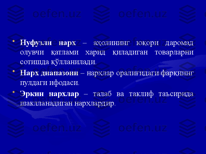 •
Нуфузли  нарх  –  аҳолининг  юқори  даромад 
олувчи  қатлами  харид  қиладиган  товарларни 
сотишда қўлланилади.
•
Нарх диапазони  – нархлар оралиғидаги фарқнинг 
пулдаги ифодаси.
•
Эркин  нархлар  –  талаб  ва  таклиф  таъсирида 
шаклланадиган нархлардир. 