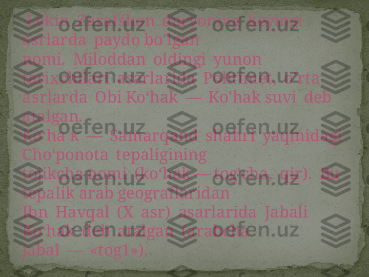   Lekin  Zarafshon  daryoning  keyingi  
asrlarda  paydo bo'lgan 
nomi.  Miloddan  oldingi  yunon  
tarixchilari  asarlarida  Politimet,  o'rta 
a s rlarda  Obi Ko‘hak  —  Ko'hak suvi  deb  
atalgan.
Ко‘ ha  к  —   Samarqand  shahri  yaqinidagi  
Cho‘ponota  tepaligining 
tojikcha nomi  (ko‘hak — tog'cha,  qir).  Bu 
tepalik arab geograflaridan 
Ibn  Havqal  (X  asr)  asarlarida  Jabali  
Ko‘hak  deb  atalgan  (arabcha 
jabal  —  «tog1»). 