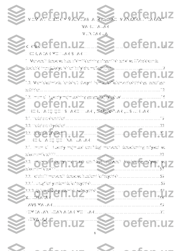 IMOM AL-BUXORIY MAJMUASI ATROFIDAGI MANZARALI DARAXT
VA BUTALAR
MUNDARIJA
KIRISH ……………………………………………………………………………..3
I-BOB. ADABIYOTLAR SHARHI
1-  Manzarali d araxt va buta o’simliklarining o’rganilish tari xi va O’zbekistonda 
dastlabki introduksiya ishlari bo’yicha ma’lumotlar   …………………………….....7
1.2.   Mamlakatimizda   landshaft   dizayni   hamda   ko‘kalamzorlashtirishga   qaratilgan
tadbirlar …………………………………………………………………………....12 
1.3.  Imom al-Buxoriy majmuasining geografik joylashuvi…………………..........16
II-BOB. TADQIQOT SHAROITLARI, OBYEKTLARI, USLUBLARI
2.1. Tadqiqot sharoitlari…………………………………………………….……..19 
2.2. Tadqiqot obyektlari…………………………………………………….……..22
2.3. Tadqiqot uslublari…………………………………………………………….30 
III-BOB. TADQIQOT NATIJALARI  
3.1.   Imom   al-   Buxoriy   majmuasi   atrofidagi   manzarali   daraxtlarning   ro’yxati   va
taksonomik tahlili ……………………………………...………………………….32
3.2.   Imom   al-Buxoriy   majmuasi   atrofidagi   manzarali   butalarning   ro’yxati   va
taksonomik taxlili …………………………………………………………………53
3.3. Istiqbolli manzarali daraxt va butalarni ko’paytirish…………………………59
3.3.1.  Urug‘lari yordamida ko‘paytirish .……………………...…………………...59
3.3.2. Qalamchalar yordamida ko’paytirish……………………………………….63
XULOSALAR …………………………………………………...…………..…...68
TAVSIYALAR ……………………………………………………..…………….69
FOYDALANILGAN ADABIYOTLAR ……………………………..………….70
ILOVALAR ………………………………………………………………………
1  
  