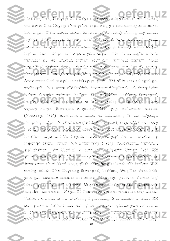 Hindiston, Eron, Rossiyaga O’rta Osiyo orqali savdo-sotiq yo’llari o’tgan. Ehtimol,
shu davrda O’rta Osiyoga o’sha yo’llar orqali xorijiy o’simliklarning kirib kelishi
boshlangan.   O’sha   davrda   asosan   Samarqand   (Maroqand)   o’zining   boy   tabiati,
boyliklari   bilan   alohida   tanilgan   davlat   bo’lgan.   A.Temur   davrida   bu   yerda
hashamatli   saroylar,   maqbaralar,   ulkan   bog’lar   (Bog’i   shamol),   chinor   ekilgan
bog’lar     barpo   etilgan   va   bizgacha   yetib   kelgan.   Ehtimol,   bu   bog’larda   ko’p
manzarali   gul   va   daraxtlar,   chetdan   keltirilgan   o’simliklar   bog’larni   bezab
turgan.Yog’ochsimon   daraxt   turlaridan   tut   daraxti   (oq   va   qora   ),   o’rik,   sharqiy
planat, yapon soforasi,sharq tuyasi (Xitoydan olib kelingan) keltirilganligi ma’lum.
Arxiv   materiallari   stixiyali   introduksiyaga   qilish   1875   yilda   asos   solinganligini
tasdiqlaydi. F.N.Rusanov ta’kidlashicha Buxoro amiri bog’larida juda chiroyli zich
ixcham   daraxtlar   majmuasi   bo’lgan.   Shu   yo’l   bilan   Toshkent,   Samarqand,
Farg’ona   Andijon   va   boshqa   katta   va   ko’p   dendrologik   kolleksiyalar   to’plami
vujudga   kelgan.   Samarqand   viloyatining   1894   yilgi   ma’lumotlar   kitobida
(Nevesskiy,   1894)   keltirilashicha   daraxt   va   butalarning   17   turi   ro’yxatga
olinganligi ma’lum. N.I.Sherbakov (1932), V.P.Drobov (1935), N.V.Shipchinskiy
(1953), F.N.Rusanov (1939), A.V.Gurskiy (1935-1957) larning muntazam ish olib
borishlari   natijasida   O’rta   Osiyoda   manzarali   va   yog’ochsimon   daraxtlarning
o’sganligi   eslatib   o’tiladi.   N.V.Shipchinskiy   (1953)   O’zbekistonda   manzarali,
yog’ochsimon   o’simliklarni   50   xil   turini   to’liq   ro’yxatini   kiritgan.   1953-1956
yillari   Samarqandda   va   O’zbekistonning   boshqa   shaharlari   bo’ylab   ninabargli   va
daraxtsimon   o’simliklarni   tadqiq   qilish   ishlari   keng   ko’lamda   olib   borilgan.   XIX
asrning   oxirida   O’rta   Osiyoning   Samarqand,   Toshkent,   Marg`ilon   shaharlarida
yirik   gulli   dekorativ   daraxtlar   olib   kelindi.   Bu   chiroyli   gullovchi   o’simlik   tog`
lolasi – ya’ni “Tyulpan” deb ataldi. Magnoliaceae oilasiga mansub “Liriodendron
tulipifera” deb ataladi. 1948 yili Z.P.Bochansova invintarizatsie bilan shug’ullandi.
Toshkent   shahrida   ushbu   daraxtning   2   gruppadagi   5   ta   daraxtni   aniqladi.   XX
asrning oxirida Toshkent Botanika bog’i ushbu daraxtning 20 tasi yetishtirildi. Ular
51-56   yoshni   tashkil   etishgan.   Ularning   bo’yi   30   metrni   diametri   33-35   smni
tashkil   qiladi.   Bundan   tashqari   mustaqillik   maydonida,   O’zbekiston   tarix   muzeyi
10  
  