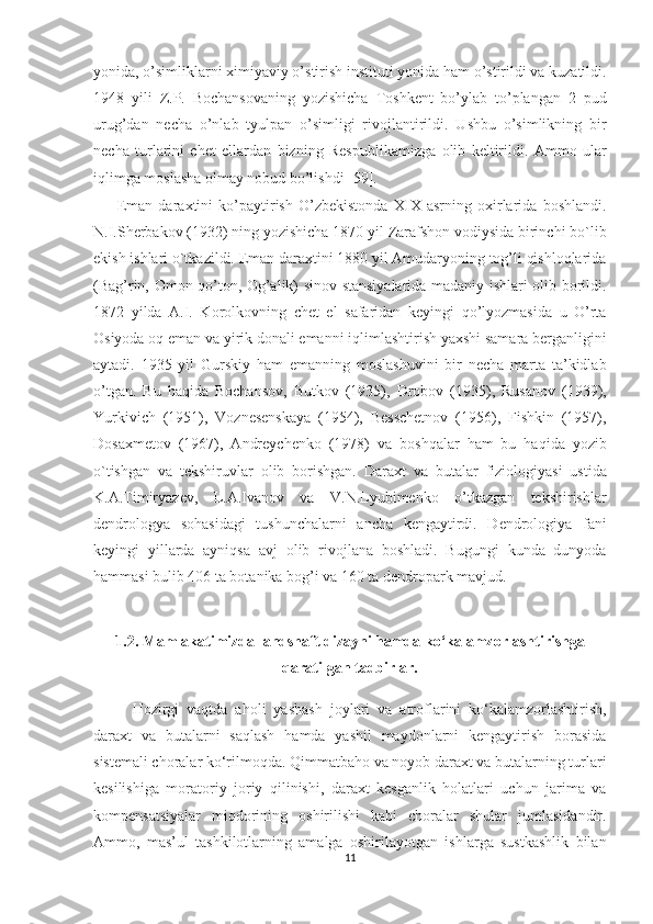 yonida, o’simliklarni ximiyaviy o’stirish instituti yonida ham o’stirildi va kuzatildi.
1948   yili   Z.P.   Bochansovaning   yozishicha   Toshkent   bo’ylab   to’plangan   2   pud
urug’dan   necha   o’nlab   tyulpan   o’simligi   rivojlantirildi.   Ushbu   o’simlikning   bir
necha   turlarini   chet   ellardan   bizning   Respublikamizga   olib   keltirildi.   Ammo   ular
iqlimga moslasha olmay nobud bo’lishdi [59].
Eman   daraxtini   ko’paytirish   O’zbekistonda   XIX   asrning   oxirlarida   boshlandi.
N.I.Sherbakov (1932) ning yozishicha 1870 yil Zarafshon vodiysida birinchi bo`lib
ekish ishlari o`tkazildi. Eman daraxtini 1880 yil Amudaryoning tog’li qishloqlarida
(Bag’rin, Omon qo’ton, Og’alik) sinov stansiyalarida madaniy ishlari olib borildi.
1872   yilda   A.I.   Korolkovning   chet   el   safaridan   keyingi   qo’lyozmasida   u   O’rta
Osiyoda oq eman va yirik donali emanni iqlimlashtirish yaxshi samara berganligini
aytadi.   1935   yil   Gurskiy   ham   emanning   moslashuvini   bir   necha   marta   ta’kidlab
o’tgan.   Bu   haqida   Bochansov,   Butkov   (1935),   Drobov   (1935),   Rusanov   (1939),
Yurkivich   (1951),   Voznesenskaya   (1954),   Besschetnov   (1956),   Fishkin   (1957),
Dosaxmetov   (1967),   Andreychenko   (1978)   va   boshqalar   ham   bu   haqida   yozib
o`tishgan   va   tekshiruvlar   olib   borishgan.   Daraxt   va   butalar   fiziologiyasi   ustida
K.A.Timiryazev,   L.A.Ivanov   va   V.N.Lyubimenko   o’tkazgan   tekshirishlar
dendrologya   sohasidagi   tushunchalarni   ancha   kengaytirdi.   Dendrologiya   fani
keyingi   yillarda   ayniqsa   avj   olib   rivojlana   boshladi.   Bugungi   kunda   dunyoda
hammasi bulib 406 ta botanika bog’i va 160 ta dendropark mavjud.
1.2. Mamlakatimizda landshaft dizayni hamda ko‘kalamzorlashtirishga
qaratilgan tadbirlar.
Hozirgi   vaqtda   aholi   yashash   joylari   va   atroflarini   ko‘kalamzorlashtirish,
daraxt   va   butalarni   saqlash   hamda   yashil   maydonlarni   kengaytirish   borasida
sistemali choralar ko‘rilmoqda. Qimmatbaho va noyob daraxt va butalarning turlari
kesilishiga   moratoriy   joriy   qilinishi,   daraxt   kesganlik   holatlari   uchun   jarima   va
kompensatsiyalar   miqdorining   oshirilishi   kabi   choralar   shular   jumlasidandir.
Ammo,   mas’ul   tashkilotlarning   amalga   oshirilayotgan   ishlarga   sustkashlik   bilan
11  
  