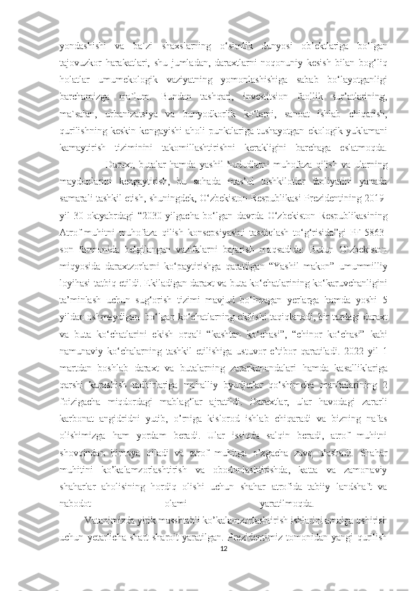 yondashishi   va   ba`zi   shaxslarning   o‘simlik   dunyosi   ob’ektlariga   bo‘lgan
tajovuzkor   harakatlari,   shu   jumladan,   daraxtlarni   noqonuniy   kesish   bilan   bog‘liq
holatlar   umumekologik   vaziyatning   yomonlashishiga   sabab   bo‘layotganligi
barchamizga   ma`lum.   Bundan   tashqari,   investitsion   faollik   sur’atlarining,
ma`salan,   urbanizatsiya   va   bunyodkorlik   ko‘lami,   sanoat   ishlab   chiqarish,
qurilishning   keskin   kengayishi   aholi   punktlariga   tushayotgan   ekologik   yuklamani
kamaytirish   tiziminini   takomillashtirishni   kerakligini   barchaga   eslatmoqda.
                        Daraxt,   butalar   hamda   yashil   hududlarni   muhofaza   qilish   va   ularning
maydonlarini   kengaytirish,   bu   sohada   mas’ul   tashkilotlar   faoliyatini   yanada
samarali tashkil etish, shuningdek, O‘zbekiston Respublikasi Prezidentining 2019-
yil   30-oktyabrdagi   “2030   yilgacha   bo‘lgan   davrda   O‘zbekiston   Respublikasining
Atrof-muhitni   muhofaza   qilish   konsepsiyasini   tasdiqlash   to‘g‘risida”gi   PF-5863-
son   farmonida   belgilangan   vazifalarni   bajarish   maqsadida:   Butun   O`zbekiston
miqyosida   daraxtzorlarni   ko‘paytirishga   qaratilgan   “Yashil   makon”   umummilliy
loyihasi tatbiq etildi. Ekiladigan daraxt va buta ko‘chatlarining ko‘karuvchanligini
ta’minlash   uchun   sug‘orish   tizimi   mavjud   bo‘lmagan   yerlarga   hamda   yoshi   5
yildan oshmaydigan  bo‘lgan ko‘chatlarning ekilishi taqiqlanadi, bir turdagi daraxt
va   buta   ko‘chatlarini   ekish   orqali   “kashtan   ko‘chasi”,   “chinor   ko‘chasi”   kabi
namunaviy   ko‘chalarning   tashkil   etilishiga   ustuvor   e’tibor   qaratiladi.   2022   yil   1
martdan   boshlab   daraxt   va   butalarning   zararkunandalari   hamda   kasalliklariga
qarshi   kurashish   tadbirlariga   mahalliy   byudjetlar   qo‘shimcha   manbalarining   2
foizigacha   miqdordagi   mablag‘lar   ajratildi.   Daraxtlar,   ular   havodagi   zararli
karbonat   angidridni   yutib,   o’rniga   kislorod   ishlab   chiqaradi   va   bizning   nafas
olishimizga   ham   yordam   beradi.   Ular   issiqda   salqin   beradi,   atrof   muhitni
shovqindan   himoya   qiladi   va   atrof   muhitga   o’zgacha   zavq   ulashadi.   Shahar
muhitini   ko’kalamzorlashtirish   va   obodonlashtirishda,   katta   va   zamonaviy
shaharlar   aholisining   hordiq   olishi   uchun   shahar   atrofida   tabiiy   landshaft   va
nabodot   olami   yaratilmoqda.  
  Vatanimizda yirik masshtabli ko’kalamzorlashtirish ishlarini amalga oshirish
uchun   yetarlicha   shart-sharoit   yaratilgan.   Prezidentimiz   tomonidan   yangi   qurilish
12  
  