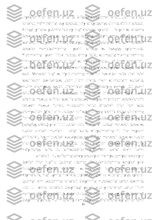 obyektlari   bilan   tanishish   chog’ida   ko’kalamzorlashtirish   ishlari,   ularning   sifati,
landshaft me‘morchiligi qay darajada joriy etilayotganiga alohida e‘tibor qaratadi.
So`nggi   yillarda   yurtimiz   haqiqiy   bog’-shaharga   aylandi.       Noyob   va   endemik
daraxt   navlari     moviy   va   kumushrang   qarag’ay,   oqqayin,   eman,   qarag’ay,   archa,
kashtan,   jo’ka,   yapon   soforasi,   akatsiya,   arg‘uvon,   zarang   va   shu   kabi   manzarali
daraxtlar   mamlakatimizning     yashil   ko’rkiga   va   bezagiga   aylanmoqda.
Yurtimizning     yashil   libosi   nafaqat   chiroy   balki,   salomaatligimizning   beminnat
himoyachisi   ham   xisoblanadi.   Bog’   va   hiybonlar   changu     g’uborni   kamaytiirib,
havoning   tozzaligini   belgilaydi,   insonlarga   estetik   zavq,   yaxshi   kayfiyat   bahsh
etadi.   Manzarali   bog’   va   hiyobonlarning   musaffoo   havosidan   nafas   olish   ba’zi
kasalliklarni   davolashdava   ularni   oldini   olishda   inson   salomatligini   saqlashda
muhim   ahamiyatga   egadir.   O’simliklar   olamining   beqiyos   xizmati     CO   gazini
qabul   qilib   va   havoni       kislorodga   boyitib   berish   bilan   cheklanmaydi.   Havo
tarkibida   mavjud   ko’plab   kasallik   tarqatuvchi   mayda   mikroblarni   zararsizlantirib
beruvchi   maxsus   fitonsid   moddalarini   ishlab   chiqarishi   bilan   ham   katta
ahamiyatlidir.   Misol   qilib   oladigan   bo’lsak   100   ming   kishilik   shahar   aholisining
fitonsidli   moddalariga   bo’lgan   talabini   1   ga   hududdagi   igna   bargli   daraxtlar
(qarag’ay,   archa,)   yoki   1000   tupdan   ortiq   boshqa   xil   turdagi   manzarali   daraxt   va
butalar   qoplashi   mumkin.   Hozirgi   kunda   viloyatimizning   40   foiz   maydoni
shifobahsh,   havoni   tozalash   xususiyatiga   ega   bo’lgan  manzarali   daraxt   va   butalar
bilan   qoplangan.   Hozirgi   vaqtda   jahon   sog’liqni   saqlash   tashkilotining
me‘yorlariga   ko’ra   bu   ko’rsatkichlar   15-20   %ni   tashkil   etishi   lozim.
            Landshaft - bu san’atning tarixiy taraqqiyoti insoniyat jamiyati taraqqiyoti
davrlari   bilan   bog’liq.   Qadimgi   odamlar   o’z   hukmdorlarining   saroylari   yoki
ibodatxonalari   yonida   hashamatli   va   mahobatli   bog’lar   barpo   etganlar.
Keyinchalik,   bog’   uyning   hovlisida   joylashgan   qishloq   xo'jaligi   joyiga   aylandi.
Qadimgi   Rim   ustalarining   landshaft   dizaynining   murakkabligi   asrlar   davomida
o'tdi.   U   Evropa   landshaft   dizaynidagi   yangi   uslub   yo'nalishlari   uchun   ilhom
manbai bo'ldi. Shu sababli, hududni obodonlashtirish roli bugungi kunda landshaft
dizaynining yanada muhim tarkibiy qismiga aylandi. Shaharlarda sayilgohlar barpo
13  
  