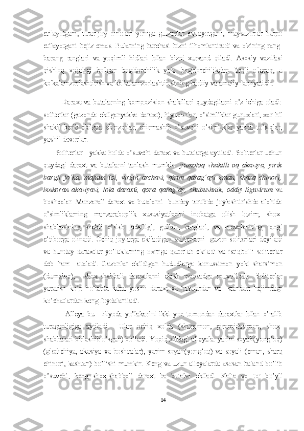 etilayotgani,   turar-joy   binolari   yoniga   gulzorlar   ekilayotgani,   maysazorlar   barpo
etilayotgani   bejiz  emas.   Bularning  barchasi  bizni  ilhomlantiradi   va  o'zining  rang-
barang   ranglari   va   yoqimli   hidlari   bilan   bizni   xursand   qiladi.   Asosiy   vazifasi
qishloq   xo'jaligi   bo'lgan   bog'dorchilik   yoki   bog'dorchilikdan   farqli   o'laroq,   u
ko'kalamzorlashtirish va ko'kalamzorlashtirishning badiiy va amaliy faoliyatidir. 
               Daraxt va butalarning kompozision shakillari quydagilarni o’z ichiga oladi:
soliterlar (gazonda ekilganyakka daraxt), hiyobonlar, o’simliklar guruxlari, xar hil
shakil   berib   ekilgan   ekinzorlar,   chirmashib   o’suvchi   o’simliklar   yashil   to’siqlar,
yashil devorlar. 
         Soliterlar - yakka holda o’suvchi daraxt va butalarga aytiladi. Soliterlar uchun
quydagi   daraxt   va   butalarni   tanlash   mumkin:   yumoloq   shakilli   oq   akasiya,   yirik
bargli   jo’ka,   majnun   tol,   virgin   archasi,   qirim   qarag’ayi   eman,   sharq   chinori,
lenkoran   akasiyasi,   lola   daraxti,   qora   qarag’ay,   chubushnik,   oddiy   ligustrum   va
boshqalar.   Manzarali   daraxt   va   butalarni     bunday   tartibda   joylashtirishda   alohida
o’simliklarning   manzaraboplik   xususiyatlarini   inobatga   olish   lozim;   shox-
shabbasining   shakli   o’sish   jadalligi,   gullari,   barglari,   va   mevalarining   rangi
e’tiborga olinadi.   Ochiq joylarga ekiladigan soliterlarni    gazon soliterlari  deyiladi
va   bunday   daraxtlar   yo’laklarning   oxiriga   qatorlab   ekiladi   va   istiqbolli   soliterlar
deb   ham     ataladi.   Gazonlar   ekildigan   hududlarga   konussimon   yoki   sharsimon
(dumaloq),     shox-shabbali   daraxtlarni   ekish   maqsadga   muvofiqdir.   Soliterlar
yaratish   ko’p   hollarda   katta   yoshli   daraxt   va   butalardan   va     standart   hajimdagi
ko’chatlardan keng foydalaniladi. 
                Alleya   bu   -   Piyoda   yo’lakarini   ikki   yon   tomondan   daraxtlar   bilan   o’ralib
turaganligiga   aytiladi.     Ular   ochiq   xolda   (sharsimon,   piramidasimon,   shox-
shabbalari birlashib o’sgan) bo’ladi. Yopiq xildagi alleyalar yarim soyali(yong’oq)
(gledichiya,   akasiya   va   boshqalar),   yarim   soyali(yong’oq)   va   soyali   (eman,   sharq
chinori, kashtan) bo’lishi mumkin. Keng va uzun alleyalarda asosan baland bo’lib
o’suvchi,   keng   shox-shabbali   daraxt   ba   butalar   ekiladi.   Kalta   va   tor   bo’yli
14  
  