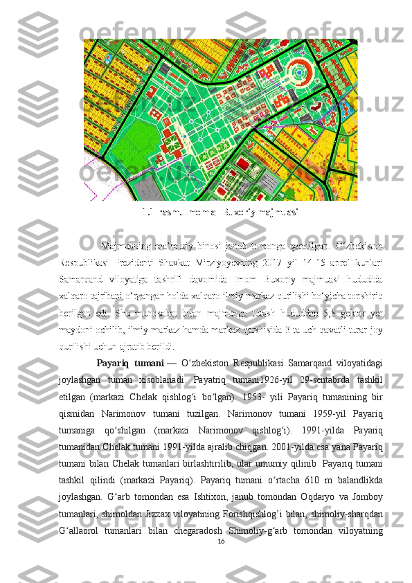 1.1-rasm. Imom al-Buxoriy majmuasi
                    Majmuaning   ma’muriy   binosi   janub   tomonga   qaratilgan.   O‘zbekiston
Respublikasi   Prezidenti   Shavkat   Mirziyoyevning   2017   yil   14-15   aprel   kunlari
Samarqand   viloyatiga   tashrifi   davomida   Imom   Buxoriy   majmuasi   hududida
xalqaro tajribani o‘rgangan holda xalqaro ilmiy markaz qurilishi bo‘yicha topshiriq
berilgan   edi.   Shu   munosabat   bilan   majmuaga   tutash   hududdan   5,8   gektar   yer
maydoni ochilib, ilmiy markaz hamda markaz qarshisida 3 ta uch qavatli turar-joy
qurilishi uchun ajratib berildi.                             
                Payariq   tumani   —   O zbekiston   Respublikasi   Samarqand   viloyatidagiʻ
joylashgan   tuman   xisoblanadi.   Payatriq   tumani1926-yil   29-sentabrda   tashkil
etilgan   (markazi   Chelak   qishlog i   bo lgan).   1953-   yili   Payariq   tumanining   bir
ʻ ʻ
qismidan   Narimonov   tumani   tuzilgan.   Narimonov   tumani   1959-yil   Payariq
tumaniga   qo shilgan   (markazi   Narimonov   qishlog i).  	
ʻ ʻ 1991-yilda   Payariq
tumanidan Chelak tumani 1991-yilda ajralib chiqgan. 2001-yilda esa yana Payariq
tumani  bilan Chelak tumanlari  birlashtirilib, ular  umumiy qilinib   Payariq tumani
tashkil   qilindi   (markazi   Payariq).   Payariq   tumani   o rtacha   610   m   balandlikda	
ʻ
joylashgan.   G arb   tomondan   esa   Ishtixon,   janub   tomondan   Oqdaryo   va   Jomboy	
ʻ
tumanlari, shimoldan Jizzax viloyatining Forishqishlog’i  bilan, shimoliy-sharqdan
G allaorol   tumanlari   bilan   chegaradosh   Shimoliy-g arb   tomondan   viloyatning	
ʻ ʻ
16  
  
