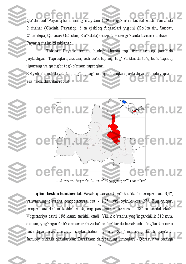 Qo shrabot. Payariq tumanining  maydoni 1,29 ming km² ni tashkil etadi. Tumandaʻ
2   shahar   (Chelak,   Payariq),   6   ta   qishloq   fuqarolari   yig ini   (Ko lto sin,   Sanoat,	
ʻ ʻ ʻ
Choshtepa, Qorasuv Guliston, Ko kdala) mavjud. Hozirgi kunda tuman markazi	
ʻ   —
Payariq shahri xisoblanadi.
                Tabiati.   Payatiq   tumani   hududi   Nurota   tog   tizmalarining   janubida	
ʻ
joylashgan.  Tuproqlari, asosan,   och  bo z  tuproq,  tog   etaklarida to q bo z  tuproq,	
ʻ ʻ ʻ ʻ
jigarrang va qo ng ir tog -o rmon tuproqlari.	
ʻ ʻ ʻ ʻ
Relyefi shimolida adirlar, tog lar, tog  oralig i botiqlari joylashgan. Janubiy qismi	
ʻ ʻ ʻ
esa  tekisliklardan iborat. 
                    
1.2-rasm. Payariq tumanining geografik xaritasi
       Iqlimi keskin kontinental.  Payatriq tumanida   yillik o rtacha temperatura 3,4°,	
ʻ
yanvarning   o rtacha   temperaturasi	
ʻ   esa   -   1,2°,   iyul   oyiniki   esa   27°.   Eng   yuqori
temperatura   45°   ni   tashkil   etadi,   eng   past   temperature   esa   -   28°   ni   tashkil   etadi.
Vegetatsiya davri 196 kunni tashkil etadi. Yillik o rtacha yog ingarchilik 312	
ʻ ʻ   mm,
asosan, yog’ingarchilik asosan qish va bahor fasillarida kuzatiladi. Tog lardan oqib	
ʻ
tushadigan   mayda-mayda   soylar   bahor   oylarida   Sag anoqsoyga   borib   quyiladi.	
ʻ
Janubiy tekislik qismlaridan Zarafshon daryosining irmoqlari   - Qorasuv va boshqa
17  
  