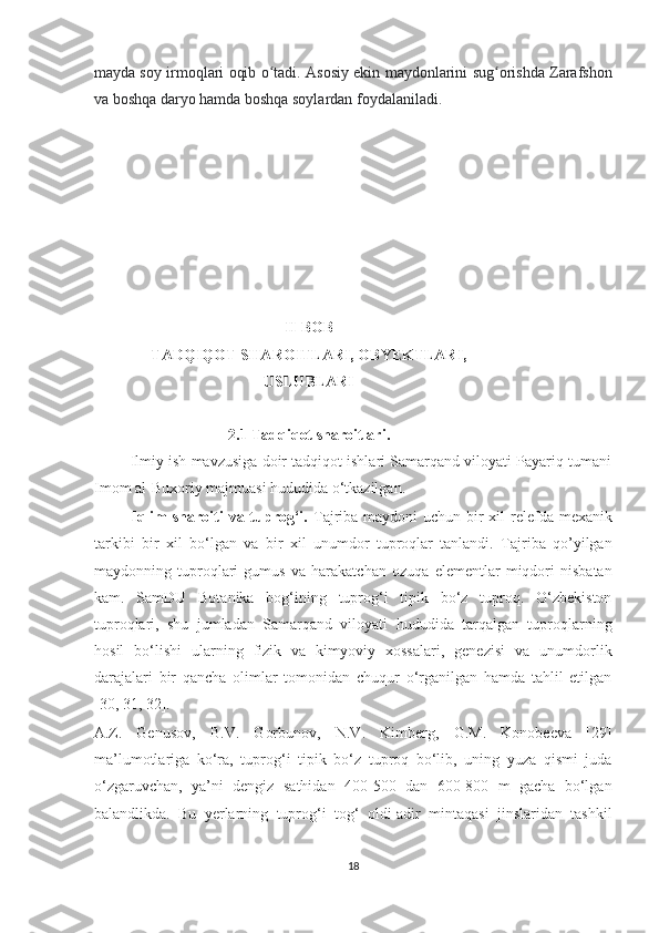 mayda soy irmoqlari oqib o tadi. Asosiy ekin maydonlarini sug orishda Zarafshonʻ ʻ
va boshqa daryo hamda boshqa soylardan foydalaniladi.
II-BOB
TADQIQOT SHAROITLARI, OBYEKTLARI,
USLUBLARI
2.1 Tadqiqot sharoitlari.
         Ilmiy ish mavzusiga doir tadqiqot ishlari Samarqand viloyati Payariq tumani
Imom al-Buxoriy majmuasi hududida o‘tkazilgan.
             Iqlim  sharoiti  va tuprog‘i.   Tajriba maydoni  uchun bir xil  relefda mexanik
tarkibi   bir   xil   bo‘lgan   va   bir   xil   unumdor   tuproqlar   tanlandi.   Tajriba   qo’yilgan
maydonning   tuproqlari   gumus   va   harakatchan   ozuqa   elementlar   miqdori   nisbatan
kam.   SamDU   Botanika   bog‘ining   tuprog‘i   tipik   bo‘z   tuproq.   O‘zbekiston
tuproqlari,   shu   jumladan   Samarqand   viloyati   hududida   tarqalgan   tuproqlarning
hosil   bo‘lishi   ularning   fizik   va   kimyoviy   xossalari,   genezisi   va   unumdorlik
darajalari   bir   qancha   olimlar   tomonidan   chuqur   o‘rganilgan   hamda   tahlil   etilgan
[30, 31, 32].
A.Z.   Genusov,   B.V.   Gorbunov,   N.V.   Kimberg,   G.M.   Konobeeva   [29]
ma’lumotlariga   ko‘ra,   tuprog‘i   tipik   bo‘z   tuproq   bo‘lib,   uning   yuza   qismi   juda
o‘zgaruvchan,   ya’ni   dengiz   sathidan   400-500   dan   600-800   m   gacha   bo‘lgan
balandlikda.   Bu   yerlarning   tuprog‘i   tog‘   oldi-adir   mintaqasi   jinslaridan   tashkil
18  
  