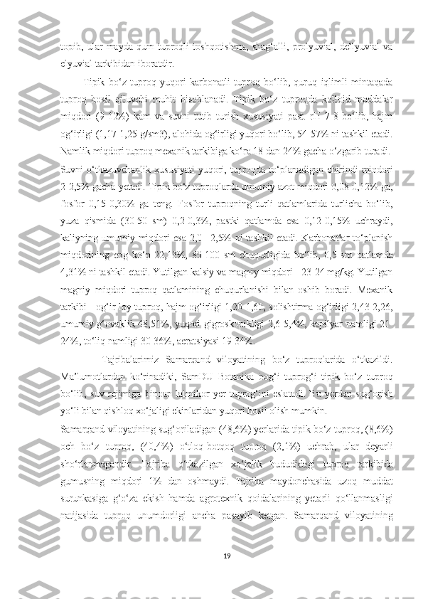 topib,   ular   mayda   qum-tuproqli   toshqotishma,   shag‘alli,   prolyuvial,   dellyuvial   va
elyuvial tarkibidan iboratdir.
            Tipik   bo‘z   tuproq   yuqori   karbonatli   tuproq   bo‘lib,   quruq   iqlimli   mintaqada
tuproq   hosil   qiluvchi   muhit   hisoblanadi.   Tipik   bo‘z   tuproqda   kolloid   moddalar
miqdori   (9-12%)   kam   va   suvni   tutib   turish   xususiyati   past.   rH   7-8   bo‘lib,   hajm
og‘irligi (1,17-1,25 g/sm3), alohida og‘irligi yuqori bo‘lib, 54-57% ni tashkil etadi.
Namlik miqdori tuproq mexanik tarkibiga ko‘ra 18 dan 24% gacha o‘zgarib turadi.
Suvni  o‘tkazuvchanlik  xususiyati  yuqori, tuproqda  to‘planadigan chirindi  miqdori
2-2,5% gacha yetadi. Tipik bo‘z tuproqlarda umumiy azot miqdori 0,08-0,12% ga,
fosfor   0,15-0,30%   ga   teng.   Fosfor   tuproqning   turli   qatlamlarida   turlicha   bo‘lib,
yuza   qismida   (30-50   sm)   0,2-0,3%,   pastki   qatlamda   esa   0,12-0,15%   uchraydi,
kaliyning  umumiy  miqdori   esa   2,0  –2,5%   ni   tashkil   etadi.  Karbonatlar   to‘planish
miqdorining   eng   ko‘p   22,13%,   80-100   sm   chuqurligida   bo‘lib,   0,5   sm   qatlamda
4,31% ni tashkil etadi. Yutilgan kalsiy va magniy miqdori - 23-24 mg/kg. Yutilgan
magniy   miqdori   tuproq   qatlamining   chuqurlanishi   bilan   oshib   boradi.   Mexanik
tarkibi - og‘ir loy tuproq, hajm og‘irligi 1,20-1,60, solishtirma og‘irligi 2,43-2,26,
umumiy g‘ovaklik 48,51%, yuqori gigroskopikligi 2,6-5,4%, kapilyar namligi 21-
24%, to‘liq namligi 30-36%, aeratsiyasi 19-34%.
            Tajribalarimiz   Samarqand   viloyatining   bo‘z   tuproqlarida   o‘tkazildi.
Ma’lumotlardan   ko‘rinadiki,   SamDU   Botanika   bog‘i   tuprog‘i   tipik   bo‘z   tuproq
bo‘lib,   suv   rejimiga   binoan   lalmikor   yer   tuprog‘ini   eslatadi.   Bu   yerdan   sug‘orish
yo‘li bilan qishloq xo‘jaligi ekinlaridan yuqori hosil olish mumkin.
Samarqand viloyatining sug‘oriladigan (48,6%) yerlarida tipik bo‘z-tuproq, (8,6%)
och   bo‘z   tuproq,   (40,4%)   o‘tloq-botqoq   tuproq   (2,1%)   uchrab,   ular   deyarli
sho‘rlanmagandir.   Tajriba   o‘tkazilgan   xo‘jalik   hududidagi   tuproq   tarkibida
gumusning   miqdori   1%   dan   oshmaydi.   Tajriba   maydonchasida   uzoq   muddat
surunkasiga   g‘o‘za   ekish   hamda   agrotexnik   qoidalarining   yetarli   qo‘llanmasligi
natijasida   tuproq   unumdorligi   ancha   pasayib   ketgan.   Samarqand   viloyatining
19  
  